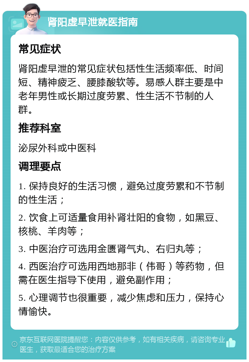 肾阳虚早泄就医指南 常见症状 肾阳虚早泄的常见症状包括性生活频率低、时间短、精神疲乏、腰膝酸软等。易感人群主要是中老年男性或长期过度劳累、性生活不节制的人群。 推荐科室 泌尿外科或中医科 调理要点 1. 保持良好的生活习惯，避免过度劳累和不节制的性生活； 2. 饮食上可适量食用补肾壮阳的食物，如黑豆、核桃、羊肉等； 3. 中医治疗可选用金匮肾气丸、右归丸等； 4. 西医治疗可选用西地那非（伟哥）等药物，但需在医生指导下使用，避免副作用； 5. 心理调节也很重要，减少焦虑和压力，保持心情愉快。