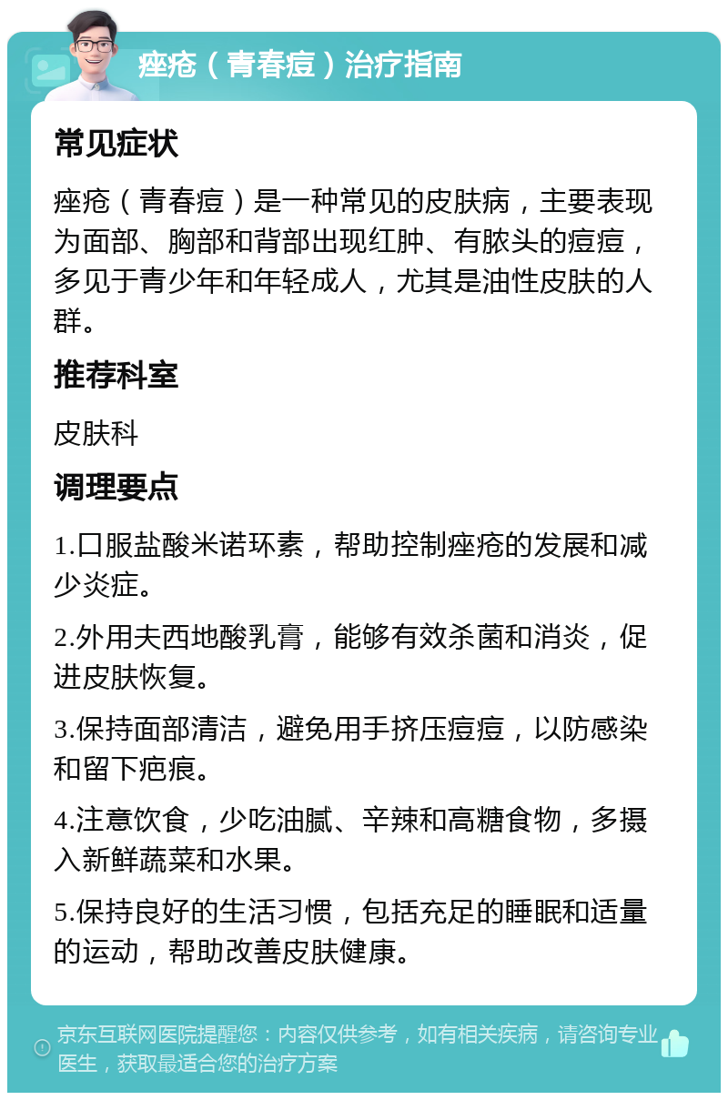 痤疮（青春痘）治疗指南 常见症状 痤疮（青春痘）是一种常见的皮肤病，主要表现为面部、胸部和背部出现红肿、有脓头的痘痘，多见于青少年和年轻成人，尤其是油性皮肤的人群。 推荐科室 皮肤科 调理要点 1.口服盐酸米诺环素，帮助控制痤疮的发展和减少炎症。 2.外用夫西地酸乳膏，能够有效杀菌和消炎，促进皮肤恢复。 3.保持面部清洁，避免用手挤压痘痘，以防感染和留下疤痕。 4.注意饮食，少吃油腻、辛辣和高糖食物，多摄入新鲜蔬菜和水果。 5.保持良好的生活习惯，包括充足的睡眠和适量的运动，帮助改善皮肤健康。