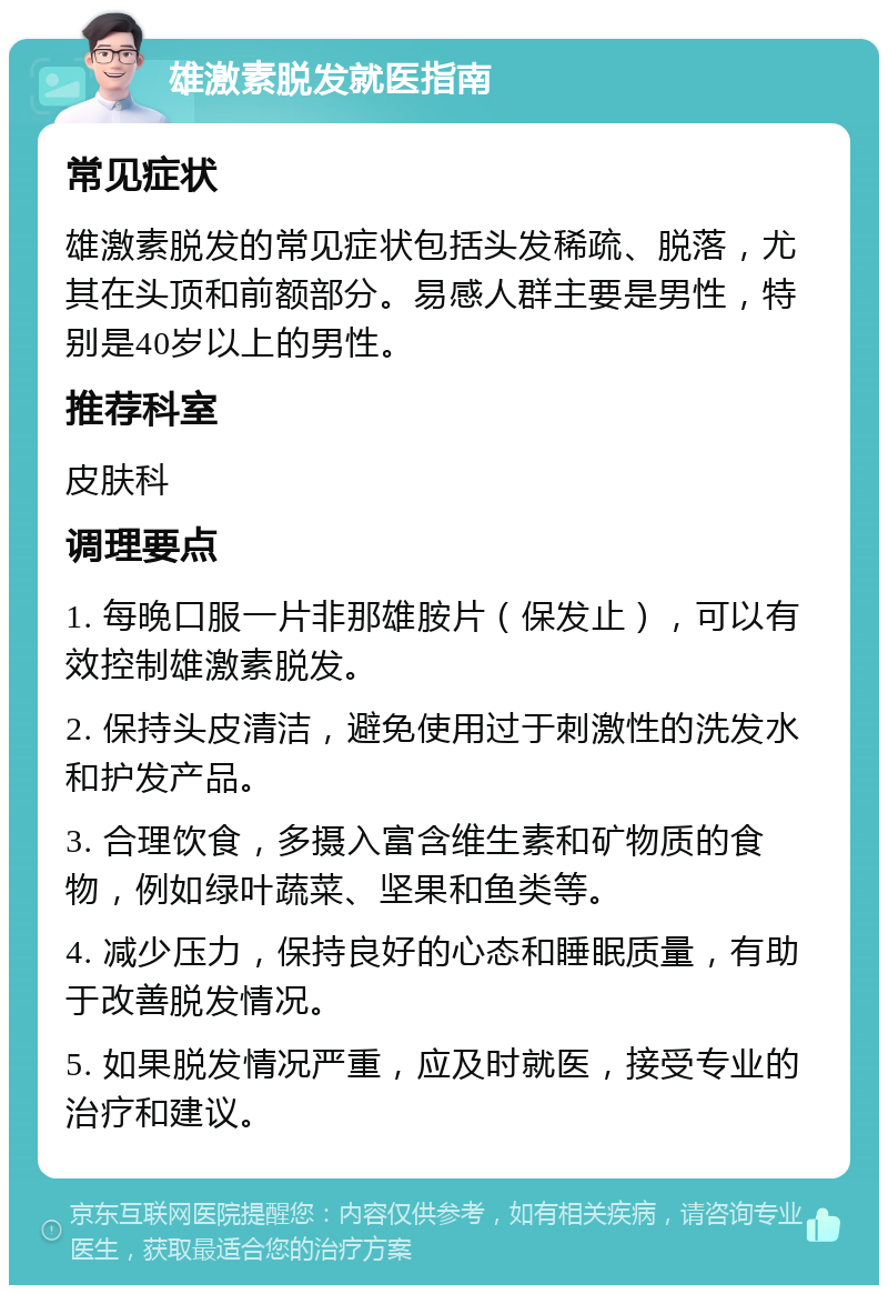 雄激素脱发就医指南 常见症状 雄激素脱发的常见症状包括头发稀疏、脱落，尤其在头顶和前额部分。易感人群主要是男性，特别是40岁以上的男性。 推荐科室 皮肤科 调理要点 1. 每晚口服一片非那雄胺片（保发止），可以有效控制雄激素脱发。 2. 保持头皮清洁，避免使用过于刺激性的洗发水和护发产品。 3. 合理饮食，多摄入富含维生素和矿物质的食物，例如绿叶蔬菜、坚果和鱼类等。 4. 减少压力，保持良好的心态和睡眠质量，有助于改善脱发情况。 5. 如果脱发情况严重，应及时就医，接受专业的治疗和建议。