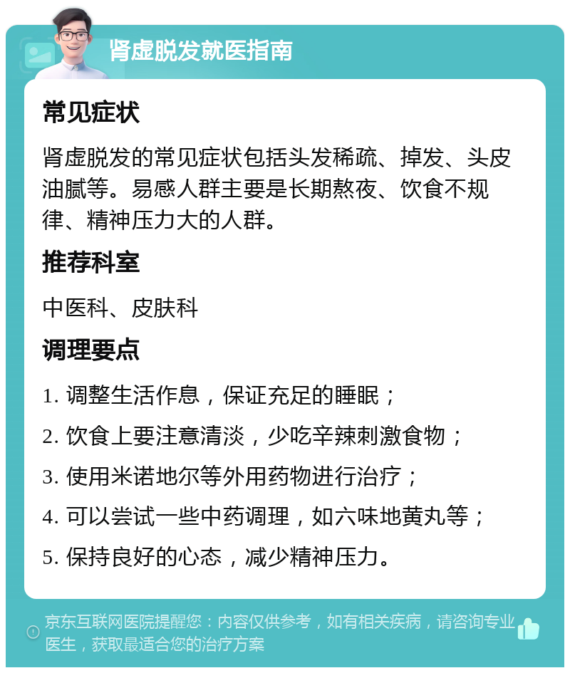 肾虚脱发就医指南 常见症状 肾虚脱发的常见症状包括头发稀疏、掉发、头皮油腻等。易感人群主要是长期熬夜、饮食不规律、精神压力大的人群。 推荐科室 中医科、皮肤科 调理要点 1. 调整生活作息，保证充足的睡眠； 2. 饮食上要注意清淡，少吃辛辣刺激食物； 3. 使用米诺地尔等外用药物进行治疗； 4. 可以尝试一些中药调理，如六味地黄丸等； 5. 保持良好的心态，减少精神压力。