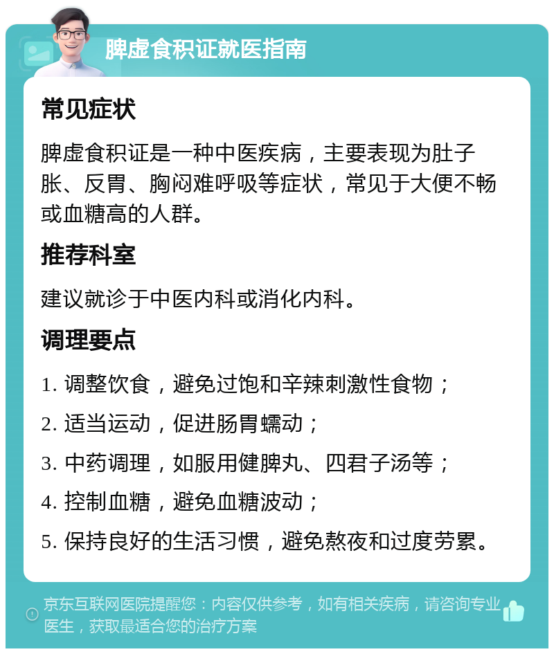 脾虚食积证就医指南 常见症状 脾虚食积证是一种中医疾病，主要表现为肚子胀、反胃、胸闷难呼吸等症状，常见于大便不畅或血糖高的人群。 推荐科室 建议就诊于中医内科或消化内科。 调理要点 1. 调整饮食，避免过饱和辛辣刺激性食物； 2. 适当运动，促进肠胃蠕动； 3. 中药调理，如服用健脾丸、四君子汤等； 4. 控制血糖，避免血糖波动； 5. 保持良好的生活习惯，避免熬夜和过度劳累。