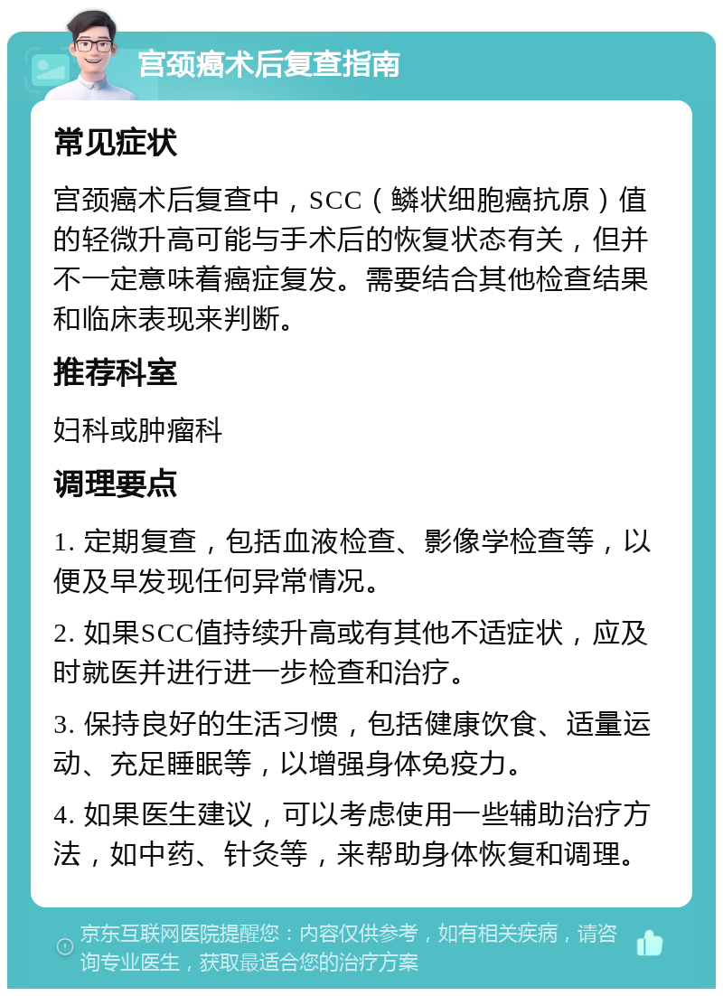 宫颈癌术后复查指南 常见症状 宫颈癌术后复查中，SCC（鳞状细胞癌抗原）值的轻微升高可能与手术后的恢复状态有关，但并不一定意味着癌症复发。需要结合其他检查结果和临床表现来判断。 推荐科室 妇科或肿瘤科 调理要点 1. 定期复查，包括血液检查、影像学检查等，以便及早发现任何异常情况。 2. 如果SCC值持续升高或有其他不适症状，应及时就医并进行进一步检查和治疗。 3. 保持良好的生活习惯，包括健康饮食、适量运动、充足睡眠等，以增强身体免疫力。 4. 如果医生建议，可以考虑使用一些辅助治疗方法，如中药、针灸等，来帮助身体恢复和调理。