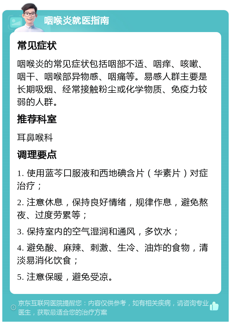 咽喉炎就医指南 常见症状 咽喉炎的常见症状包括咽部不适、咽痒、咳嗽、咽干、咽喉部异物感、咽痛等。易感人群主要是长期吸烟、经常接触粉尘或化学物质、免疫力较弱的人群。 推荐科室 耳鼻喉科 调理要点 1. 使用蓝芩口服液和西地碘含片（华素片）对症治疗； 2. 注意休息，保持良好情绪，规律作息，避免熬夜、过度劳累等； 3. 保持室内的空气湿润和通风，多饮水； 4. 避免酸、麻辣、刺激、生冷、油炸的食物，清淡易消化饮食； 5. 注意保暖，避免受凉。