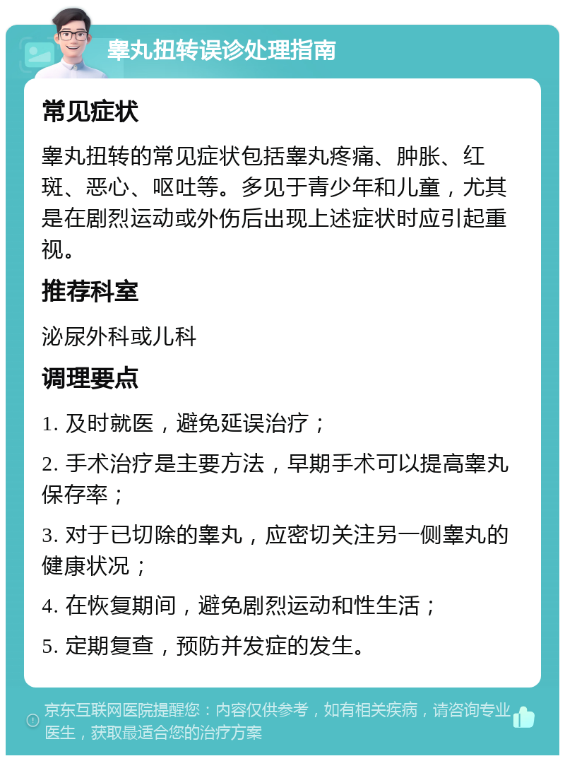 睾丸扭转误诊处理指南 常见症状 睾丸扭转的常见症状包括睾丸疼痛、肿胀、红斑、恶心、呕吐等。多见于青少年和儿童，尤其是在剧烈运动或外伤后出现上述症状时应引起重视。 推荐科室 泌尿外科或儿科 调理要点 1. 及时就医，避免延误治疗； 2. 手术治疗是主要方法，早期手术可以提高睾丸保存率； 3. 对于已切除的睾丸，应密切关注另一侧睾丸的健康状况； 4. 在恢复期间，避免剧烈运动和性生活； 5. 定期复查，预防并发症的发生。