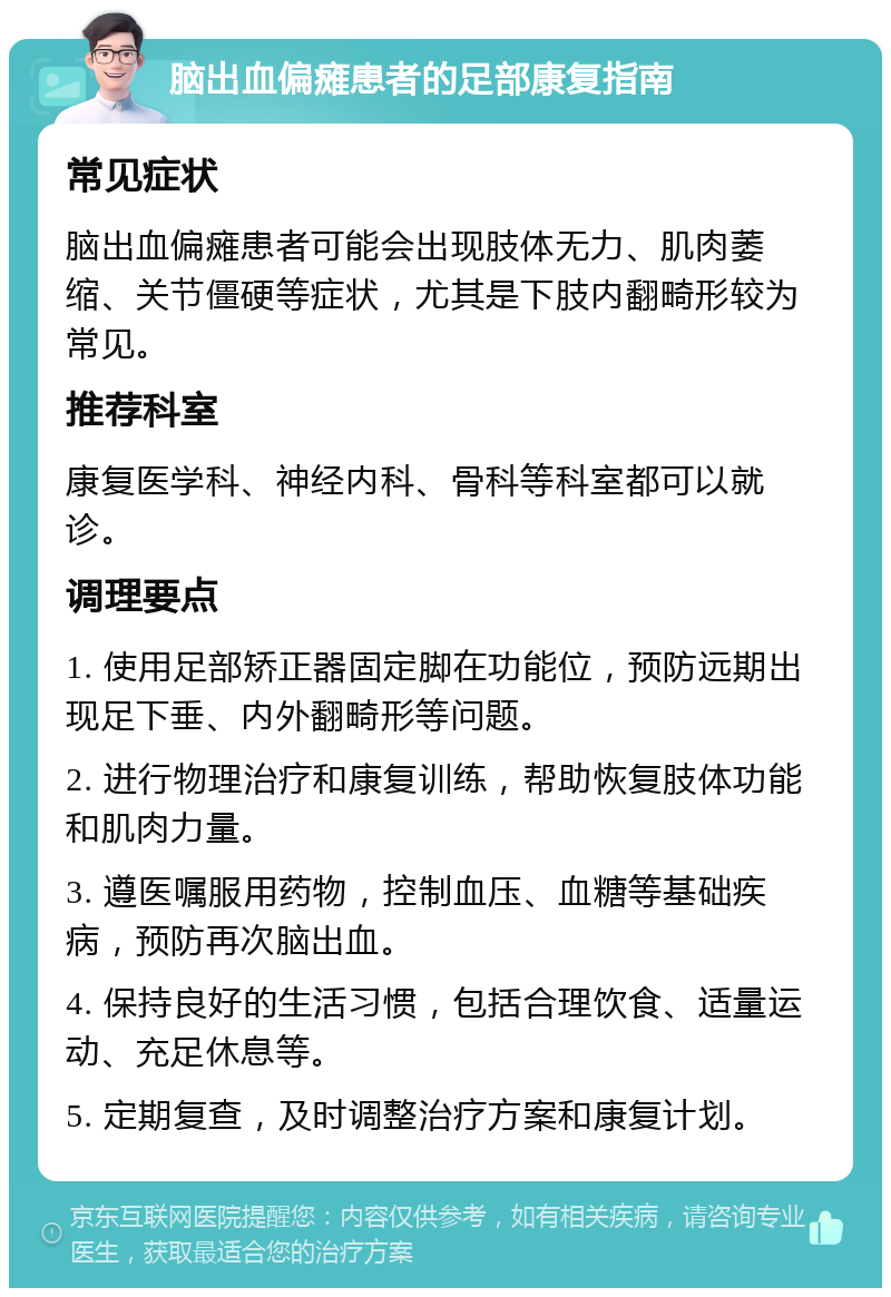 脑出血偏瘫患者的足部康复指南 常见症状 脑出血偏瘫患者可能会出现肢体无力、肌肉萎缩、关节僵硬等症状，尤其是下肢内翻畸形较为常见。 推荐科室 康复医学科、神经内科、骨科等科室都可以就诊。 调理要点 1. 使用足部矫正器固定脚在功能位，预防远期出现足下垂、内外翻畸形等问题。 2. 进行物理治疗和康复训练，帮助恢复肢体功能和肌肉力量。 3. 遵医嘱服用药物，控制血压、血糖等基础疾病，预防再次脑出血。 4. 保持良好的生活习惯，包括合理饮食、适量运动、充足休息等。 5. 定期复查，及时调整治疗方案和康复计划。