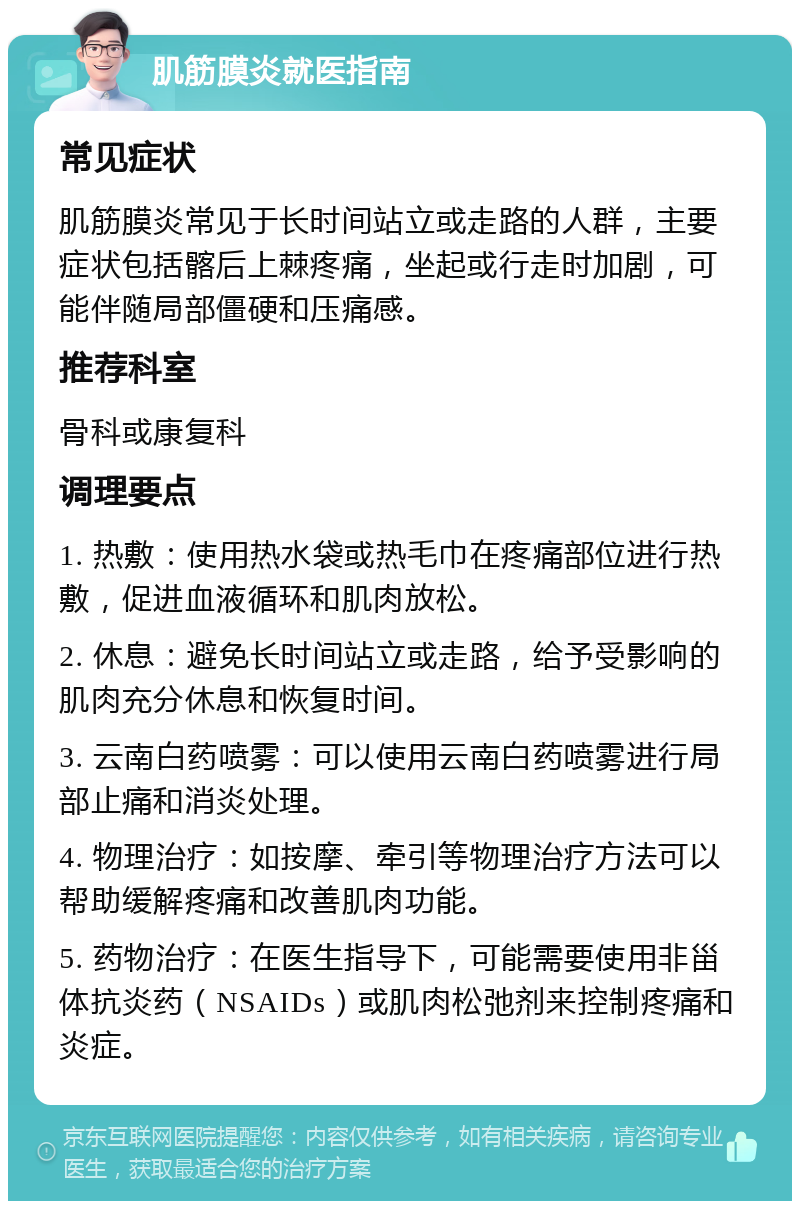 肌筋膜炎就医指南 常见症状 肌筋膜炎常见于长时间站立或走路的人群，主要症状包括髂后上棘疼痛，坐起或行走时加剧，可能伴随局部僵硬和压痛感。 推荐科室 骨科或康复科 调理要点 1. 热敷：使用热水袋或热毛巾在疼痛部位进行热敷，促进血液循环和肌肉放松。 2. 休息：避免长时间站立或走路，给予受影响的肌肉充分休息和恢复时间。 3. 云南白药喷雾：可以使用云南白药喷雾进行局部止痛和消炎处理。 4. 物理治疗：如按摩、牵引等物理治疗方法可以帮助缓解疼痛和改善肌肉功能。 5. 药物治疗：在医生指导下，可能需要使用非甾体抗炎药（NSAIDs）或肌肉松弛剂来控制疼痛和炎症。