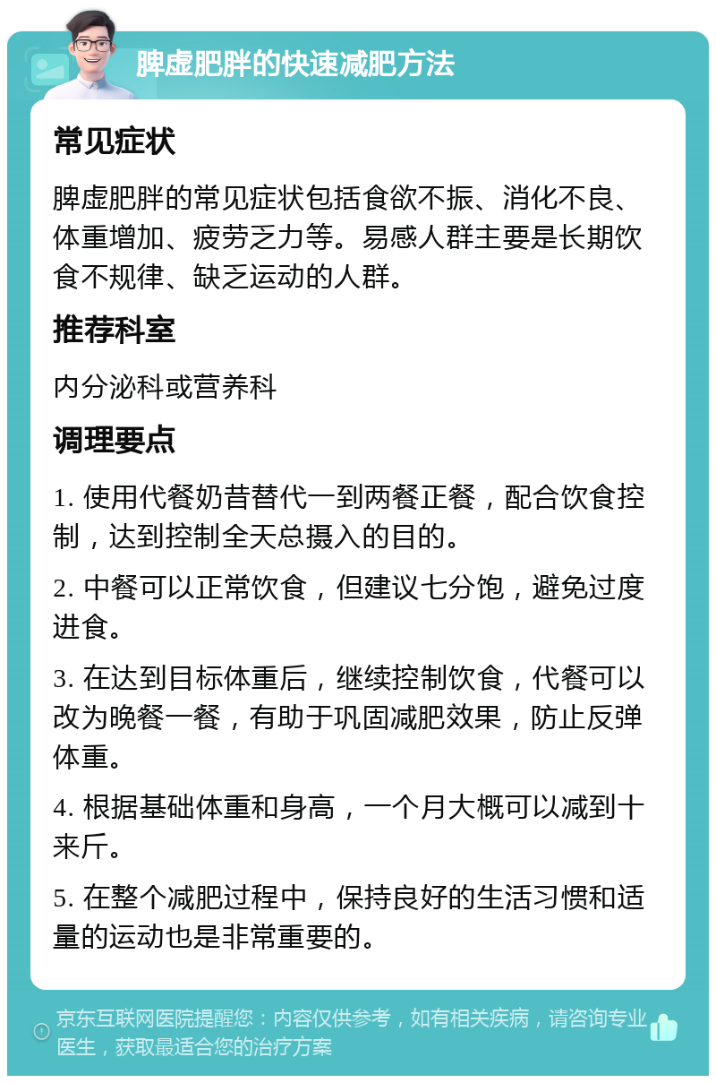 脾虚肥胖的快速减肥方法 常见症状 脾虚肥胖的常见症状包括食欲不振、消化不良、体重增加、疲劳乏力等。易感人群主要是长期饮食不规律、缺乏运动的人群。 推荐科室 内分泌科或营养科 调理要点 1. 使用代餐奶昔替代一到两餐正餐，配合饮食控制，达到控制全天总摄入的目的。 2. 中餐可以正常饮食，但建议七分饱，避免过度进食。 3. 在达到目标体重后，继续控制饮食，代餐可以改为晚餐一餐，有助于巩固减肥效果，防止反弹体重。 4. 根据基础体重和身高，一个月大概可以减到十来斤。 5. 在整个减肥过程中，保持良好的生活习惯和适量的运动也是非常重要的。