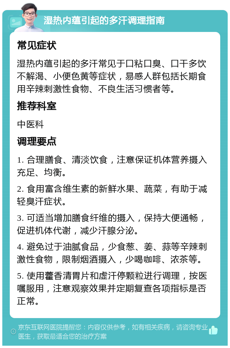 湿热内蕴引起的多汗调理指南 常见症状 湿热内蕴引起的多汗常见于口粘口臭、口干多饮不解渴、小便色黄等症状，易感人群包括长期食用辛辣刺激性食物、不良生活习惯者等。 推荐科室 中医科 调理要点 1. 合理膳食、清淡饮食，注意保证机体营养摄入充足、均衡。 2. 食用富含维生素的新鲜水果、蔬菜，有助于减轻臭汗症状。 3. 可适当增加膳食纤维的摄入，保持大便通畅，促进机体代谢，减少汗腺分泌。 4. 避免过于油腻食品，少食葱、姜、蒜等辛辣刺激性食物，限制烟酒摄入，少喝咖啡、浓茶等。 5. 使用藿香清胃片和虚汗停颗粒进行调理，按医嘱服用，注意观察效果并定期复查各项指标是否正常。