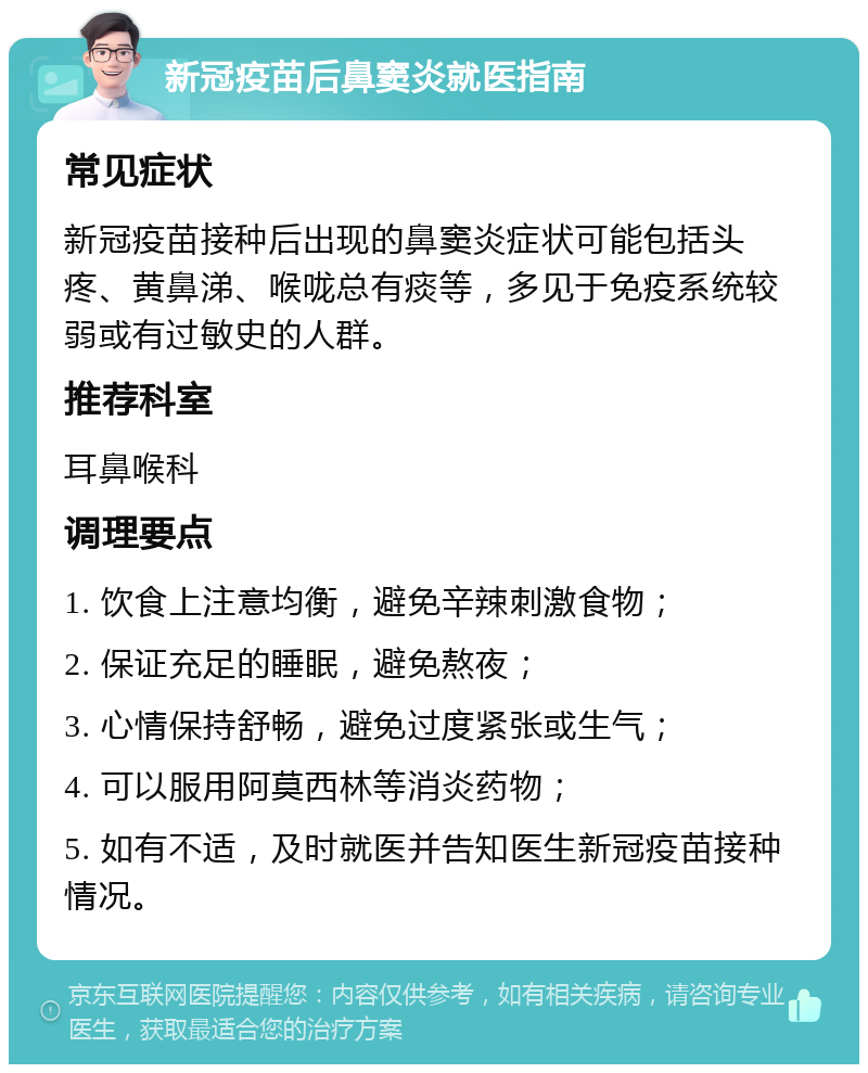 新冠疫苗后鼻窦炎就医指南 常见症状 新冠疫苗接种后出现的鼻窦炎症状可能包括头疼、黄鼻涕、喉咙总有痰等，多见于免疫系统较弱或有过敏史的人群。 推荐科室 耳鼻喉科 调理要点 1. 饮食上注意均衡，避免辛辣刺激食物； 2. 保证充足的睡眠，避免熬夜； 3. 心情保持舒畅，避免过度紧张或生气； 4. 可以服用阿莫西林等消炎药物； 5. 如有不适，及时就医并告知医生新冠疫苗接种情况。