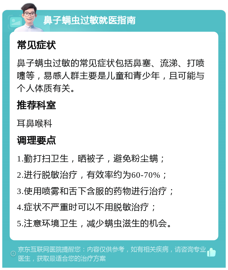 鼻子螨虫过敏就医指南 常见症状 鼻子螨虫过敏的常见症状包括鼻塞、流涕、打喷嚏等，易感人群主要是儿童和青少年，且可能与个人体质有关。 推荐科室 耳鼻喉科 调理要点 1.勤打扫卫生，晒被子，避免粉尘螨； 2.进行脱敏治疗，有效率约为60-70%； 3.使用喷雾和舌下含服的药物进行治疗； 4.症状不严重时可以不用脱敏治疗； 5.注意环境卫生，减少螨虫滋生的机会。