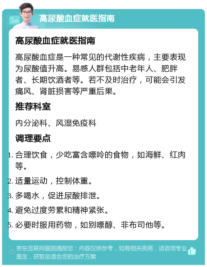 高尿酸血症就医指南 高尿酸血症就医指南 高尿酸血症是一种常见的代谢性疾病，主要表现为尿酸值升高。易感人群包括中老年人、肥胖者、长期饮酒者等。若不及时治疗，可能会引发痛风、肾脏损害等严重后果。 推荐科室 内分泌科、风湿免疫科 调理要点 合理饮食，少吃富含嘌呤的食物，如海鲜、红肉等。 适量运动，控制体重。 多喝水，促进尿酸排泄。 避免过度劳累和精神紧张。 必要时服用药物，如别嘌醇、非布司他等。