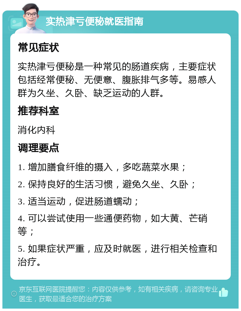 实热津亏便秘就医指南 常见症状 实热津亏便秘是一种常见的肠道疾病，主要症状包括经常便秘、无便意、腹胀排气多等。易感人群为久坐、久卧、缺乏运动的人群。 推荐科室 消化内科 调理要点 1. 增加膳食纤维的摄入，多吃蔬菜水果； 2. 保持良好的生活习惯，避免久坐、久卧； 3. 适当运动，促进肠道蠕动； 4. 可以尝试使用一些通便药物，如大黄、芒硝等； 5. 如果症状严重，应及时就医，进行相关检查和治疗。