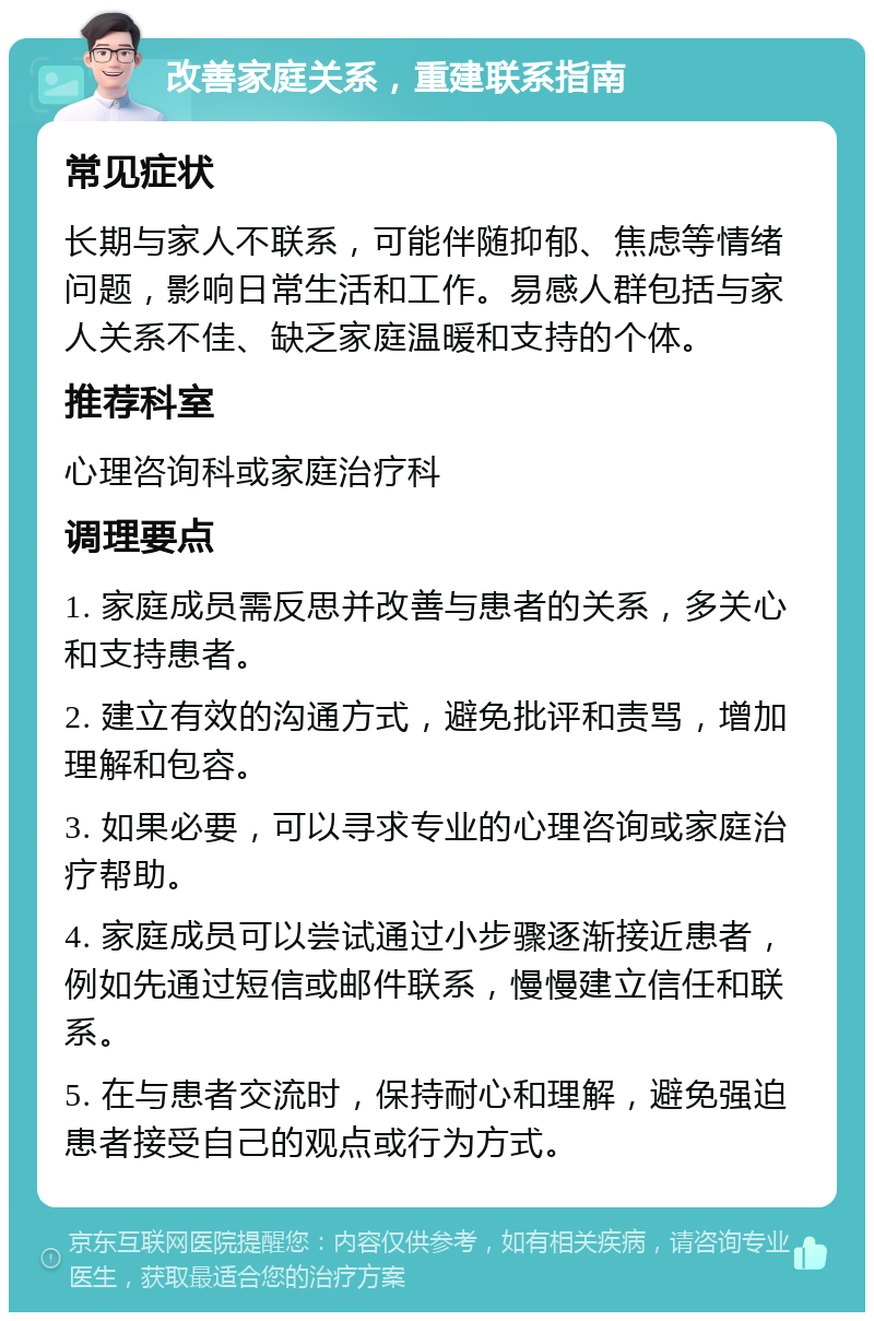 改善家庭关系，重建联系指南 常见症状 长期与家人不联系，可能伴随抑郁、焦虑等情绪问题，影响日常生活和工作。易感人群包括与家人关系不佳、缺乏家庭温暖和支持的个体。 推荐科室 心理咨询科或家庭治疗科 调理要点 1. 家庭成员需反思并改善与患者的关系，多关心和支持患者。 2. 建立有效的沟通方式，避免批评和责骂，增加理解和包容。 3. 如果必要，可以寻求专业的心理咨询或家庭治疗帮助。 4. 家庭成员可以尝试通过小步骤逐渐接近患者，例如先通过短信或邮件联系，慢慢建立信任和联系。 5. 在与患者交流时，保持耐心和理解，避免强迫患者接受自己的观点或行为方式。