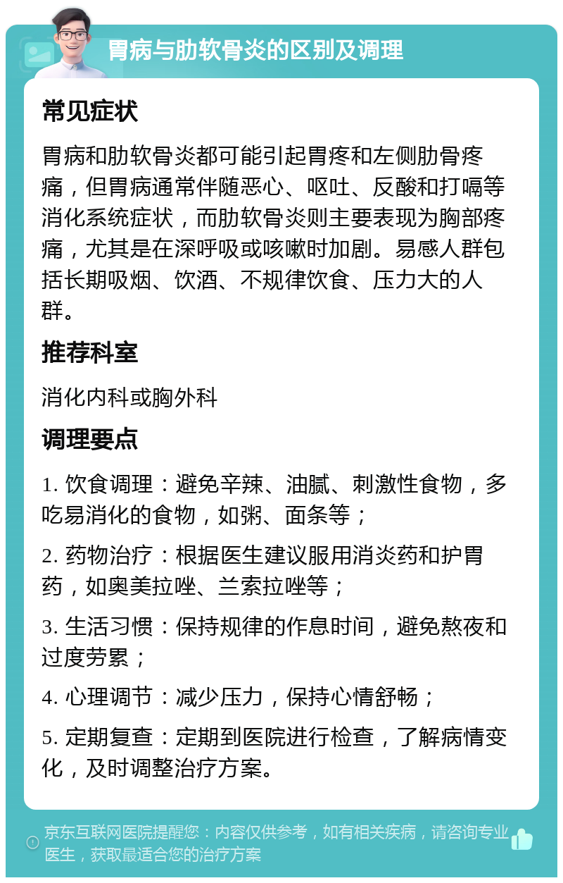 胃病与肋软骨炎的区别及调理 常见症状 胃病和肋软骨炎都可能引起胃疼和左侧肋骨疼痛，但胃病通常伴随恶心、呕吐、反酸和打嗝等消化系统症状，而肋软骨炎则主要表现为胸部疼痛，尤其是在深呼吸或咳嗽时加剧。易感人群包括长期吸烟、饮酒、不规律饮食、压力大的人群。 推荐科室 消化内科或胸外科 调理要点 1. 饮食调理：避免辛辣、油腻、刺激性食物，多吃易消化的食物，如粥、面条等； 2. 药物治疗：根据医生建议服用消炎药和护胃药，如奥美拉唑、兰索拉唑等； 3. 生活习惯：保持规律的作息时间，避免熬夜和过度劳累； 4. 心理调节：减少压力，保持心情舒畅； 5. 定期复查：定期到医院进行检查，了解病情变化，及时调整治疗方案。