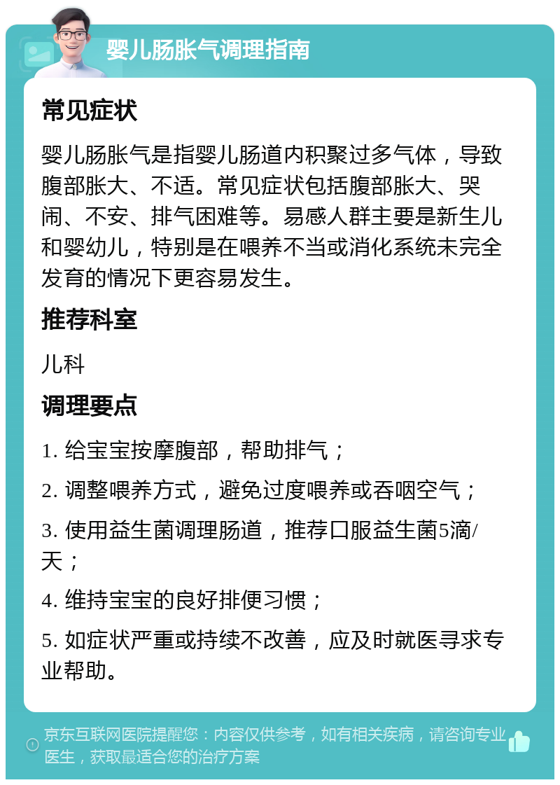 婴儿肠胀气调理指南 常见症状 婴儿肠胀气是指婴儿肠道内积聚过多气体，导致腹部胀大、不适。常见症状包括腹部胀大、哭闹、不安、排气困难等。易感人群主要是新生儿和婴幼儿，特别是在喂养不当或消化系统未完全发育的情况下更容易发生。 推荐科室 儿科 调理要点 1. 给宝宝按摩腹部，帮助排气； 2. 调整喂养方式，避免过度喂养或吞咽空气； 3. 使用益生菌调理肠道，推荐口服益生菌5滴/天； 4. 维持宝宝的良好排便习惯； 5. 如症状严重或持续不改善，应及时就医寻求专业帮助。