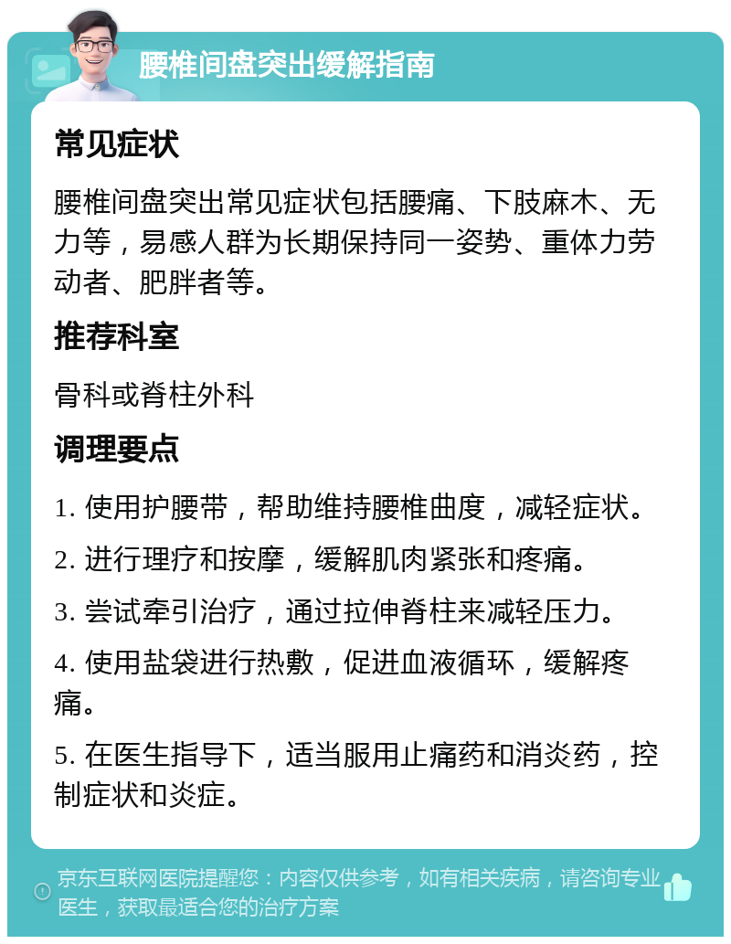 腰椎间盘突出缓解指南 常见症状 腰椎间盘突出常见症状包括腰痛、下肢麻木、无力等，易感人群为长期保持同一姿势、重体力劳动者、肥胖者等。 推荐科室 骨科或脊柱外科 调理要点 1. 使用护腰带，帮助维持腰椎曲度，减轻症状。 2. 进行理疗和按摩，缓解肌肉紧张和疼痛。 3. 尝试牵引治疗，通过拉伸脊柱来减轻压力。 4. 使用盐袋进行热敷，促进血液循环，缓解疼痛。 5. 在医生指导下，适当服用止痛药和消炎药，控制症状和炎症。