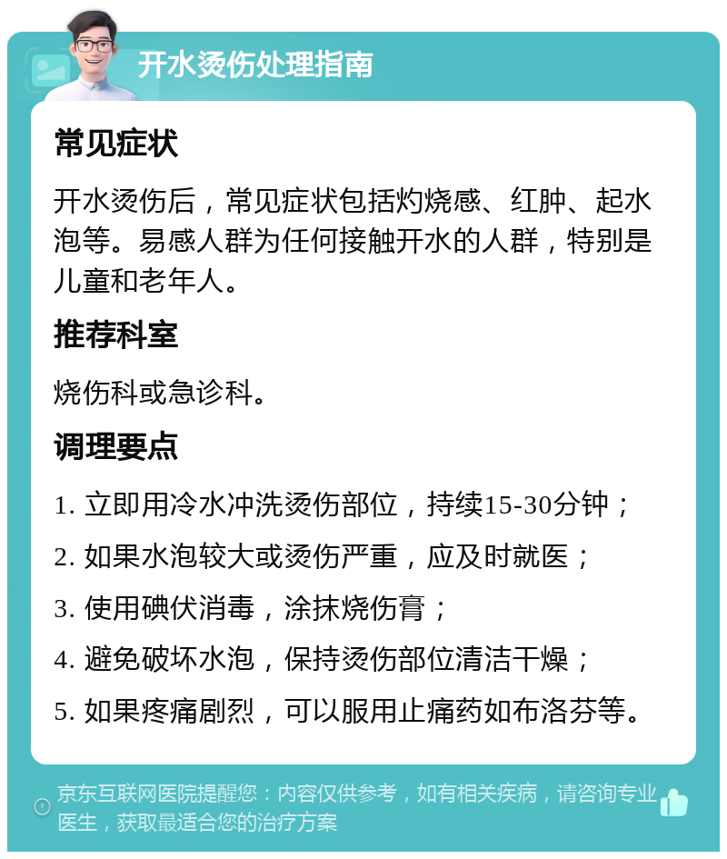 开水烫伤处理指南 常见症状 开水烫伤后，常见症状包括灼烧感、红肿、起水泡等。易感人群为任何接触开水的人群，特别是儿童和老年人。 推荐科室 烧伤科或急诊科。 调理要点 1. 立即用冷水冲洗烫伤部位，持续15-30分钟； 2. 如果水泡较大或烫伤严重，应及时就医； 3. 使用碘伏消毒，涂抹烧伤膏； 4. 避免破坏水泡，保持烫伤部位清洁干燥； 5. 如果疼痛剧烈，可以服用止痛药如布洛芬等。