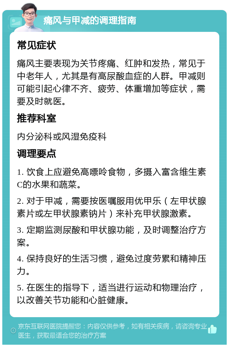 痛风与甲减的调理指南 常见症状 痛风主要表现为关节疼痛、红肿和发热，常见于中老年人，尤其是有高尿酸血症的人群。甲减则可能引起心律不齐、疲劳、体重增加等症状，需要及时就医。 推荐科室 内分泌科或风湿免疫科 调理要点 1. 饮食上应避免高嘌呤食物，多摄入富含维生素C的水果和蔬菜。 2. 对于甲减，需要按医嘱服用优甲乐（左甲状腺素片或左甲状腺素钠片）来补充甲状腺激素。 3. 定期监测尿酸和甲状腺功能，及时调整治疗方案。 4. 保持良好的生活习惯，避免过度劳累和精神压力。 5. 在医生的指导下，适当进行运动和物理治疗，以改善关节功能和心脏健康。