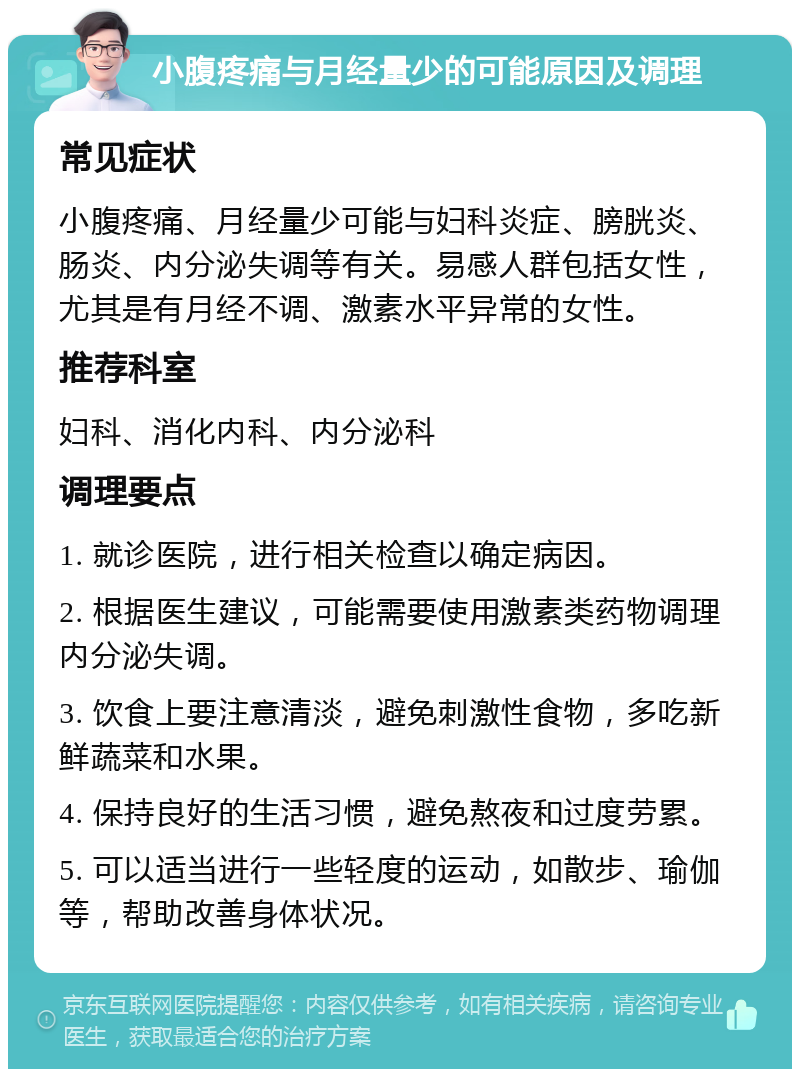 小腹疼痛与月经量少的可能原因及调理 常见症状 小腹疼痛、月经量少可能与妇科炎症、膀胱炎、肠炎、内分泌失调等有关。易感人群包括女性，尤其是有月经不调、激素水平异常的女性。 推荐科室 妇科、消化内科、内分泌科 调理要点 1. 就诊医院，进行相关检查以确定病因。 2. 根据医生建议，可能需要使用激素类药物调理内分泌失调。 3. 饮食上要注意清淡，避免刺激性食物，多吃新鲜蔬菜和水果。 4. 保持良好的生活习惯，避免熬夜和过度劳累。 5. 可以适当进行一些轻度的运动，如散步、瑜伽等，帮助改善身体状况。