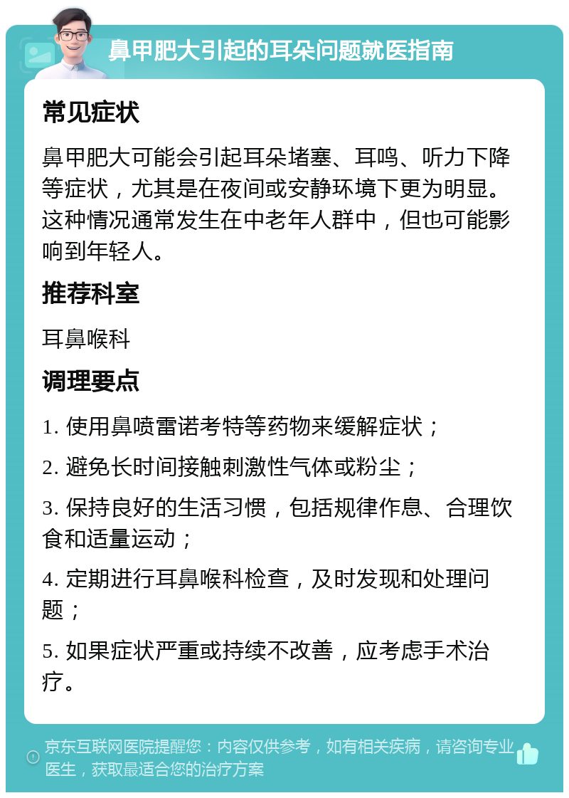 鼻甲肥大引起的耳朵问题就医指南 常见症状 鼻甲肥大可能会引起耳朵堵塞、耳鸣、听力下降等症状，尤其是在夜间或安静环境下更为明显。这种情况通常发生在中老年人群中，但也可能影响到年轻人。 推荐科室 耳鼻喉科 调理要点 1. 使用鼻喷雷诺考特等药物来缓解症状； 2. 避免长时间接触刺激性气体或粉尘； 3. 保持良好的生活习惯，包括规律作息、合理饮食和适量运动； 4. 定期进行耳鼻喉科检查，及时发现和处理问题； 5. 如果症状严重或持续不改善，应考虑手术治疗。