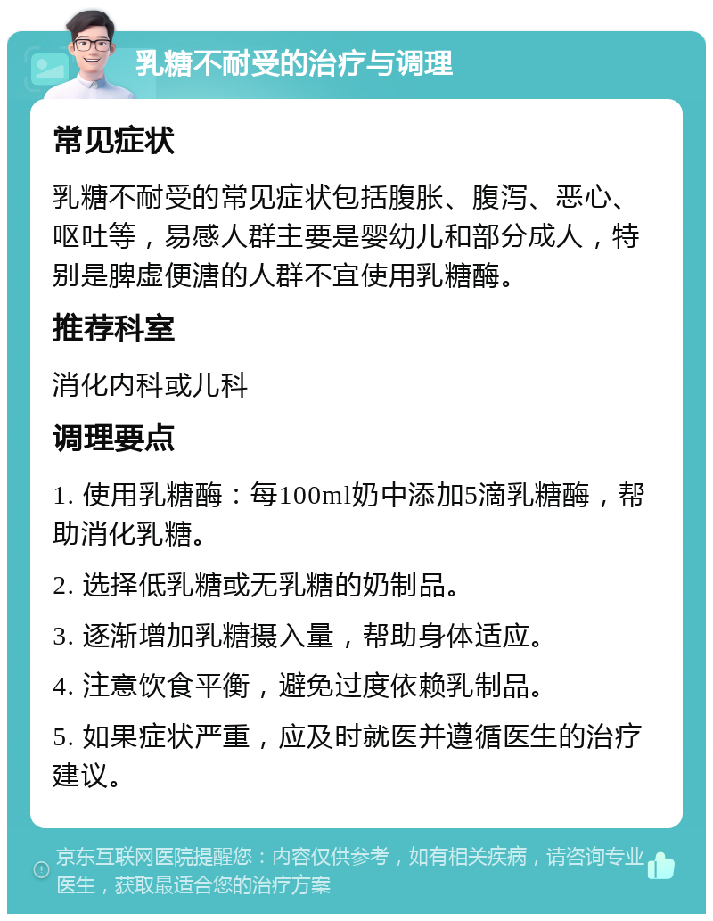 乳糖不耐受的治疗与调理 常见症状 乳糖不耐受的常见症状包括腹胀、腹泻、恶心、呕吐等，易感人群主要是婴幼儿和部分成人，特别是脾虚便溏的人群不宜使用乳糖酶。 推荐科室 消化内科或儿科 调理要点 1. 使用乳糖酶：每100ml奶中添加5滴乳糖酶，帮助消化乳糖。 2. 选择低乳糖或无乳糖的奶制品。 3. 逐渐增加乳糖摄入量，帮助身体适应。 4. 注意饮食平衡，避免过度依赖乳制品。 5. 如果症状严重，应及时就医并遵循医生的治疗建议。