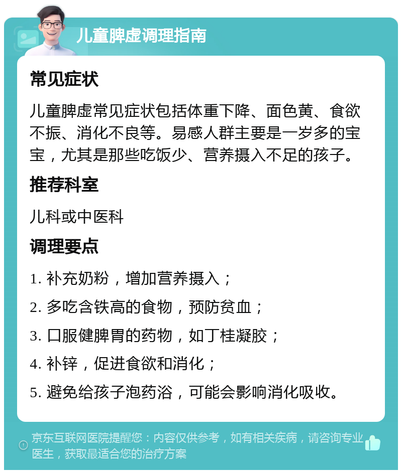 儿童脾虚调理指南 常见症状 儿童脾虚常见症状包括体重下降、面色黄、食欲不振、消化不良等。易感人群主要是一岁多的宝宝，尤其是那些吃饭少、营养摄入不足的孩子。 推荐科室 儿科或中医科 调理要点 1. 补充奶粉，增加营养摄入； 2. 多吃含铁高的食物，预防贫血； 3. 口服健脾胃的药物，如丁桂凝胶； 4. 补锌，促进食欲和消化； 5. 避免给孩子泡药浴，可能会影响消化吸收。