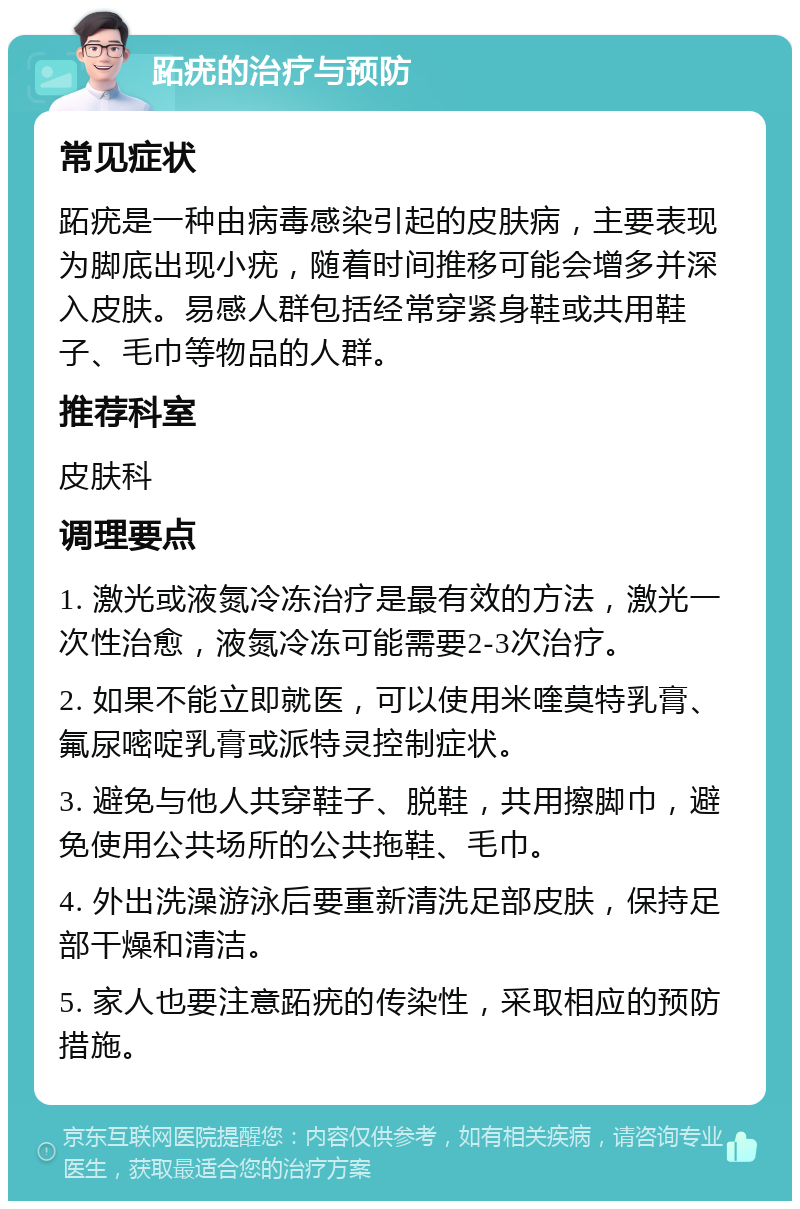 跖疣的治疗与预防 常见症状 跖疣是一种由病毒感染引起的皮肤病，主要表现为脚底出现小疣，随着时间推移可能会增多并深入皮肤。易感人群包括经常穿紧身鞋或共用鞋子、毛巾等物品的人群。 推荐科室 皮肤科 调理要点 1. 激光或液氮冷冻治疗是最有效的方法，激光一次性治愈，液氮冷冻可能需要2-3次治疗。 2. 如果不能立即就医，可以使用米喹莫特乳膏、氟尿嘧啶乳膏或派特灵控制症状。 3. 避免与他人共穿鞋子、脱鞋，共用擦脚巾，避免使用公共场所的公共拖鞋、毛巾。 4. 外出洗澡游泳后要重新清洗足部皮肤，保持足部干燥和清洁。 5. 家人也要注意跖疣的传染性，采取相应的预防措施。