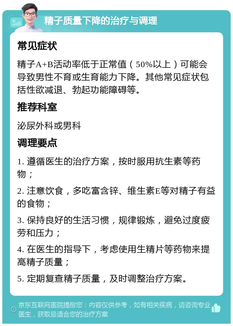 精子质量下降的治疗与调理 常见症状 精子A+B活动率低于正常值（50%以上）可能会导致男性不育或生育能力下降。其他常见症状包括性欲减退、勃起功能障碍等。 推荐科室 泌尿外科或男科 调理要点 1. 遵循医生的治疗方案，按时服用抗生素等药物； 2. 注意饮食，多吃富含锌、维生素E等对精子有益的食物； 3. 保持良好的生活习惯，规律锻炼，避免过度疲劳和压力； 4. 在医生的指导下，考虑使用生精片等药物来提高精子质量； 5. 定期复查精子质量，及时调整治疗方案。