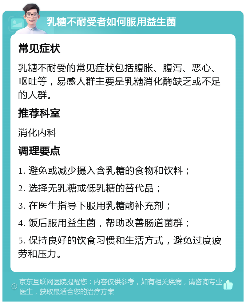 乳糖不耐受者如何服用益生菌 常见症状 乳糖不耐受的常见症状包括腹胀、腹泻、恶心、呕吐等，易感人群主要是乳糖消化酶缺乏或不足的人群。 推荐科室 消化内科 调理要点 1. 避免或减少摄入含乳糖的食物和饮料； 2. 选择无乳糖或低乳糖的替代品； 3. 在医生指导下服用乳糖酶补充剂； 4. 饭后服用益生菌，帮助改善肠道菌群； 5. 保持良好的饮食习惯和生活方式，避免过度疲劳和压力。