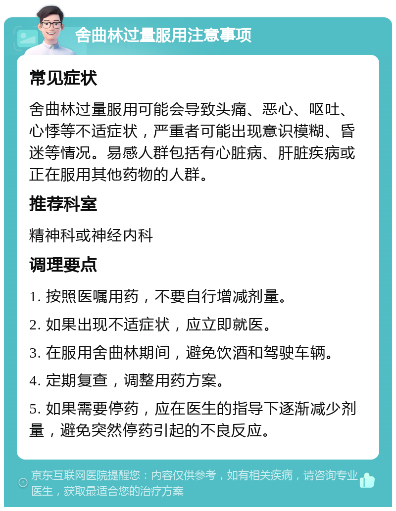 舍曲林过量服用注意事项 常见症状 舍曲林过量服用可能会导致头痛、恶心、呕吐、心悸等不适症状，严重者可能出现意识模糊、昏迷等情况。易感人群包括有心脏病、肝脏疾病或正在服用其他药物的人群。 推荐科室 精神科或神经内科 调理要点 1. 按照医嘱用药，不要自行增减剂量。 2. 如果出现不适症状，应立即就医。 3. 在服用舍曲林期间，避免饮酒和驾驶车辆。 4. 定期复查，调整用药方案。 5. 如果需要停药，应在医生的指导下逐渐减少剂量，避免突然停药引起的不良反应。