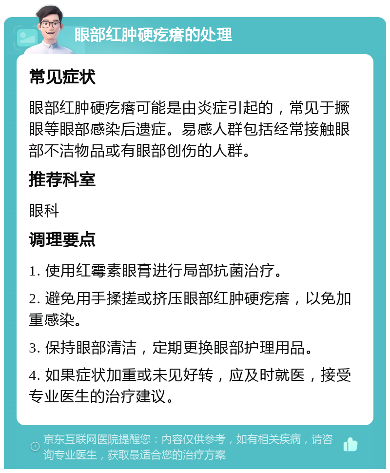 眼部红肿硬疙瘩的处理 常见症状 眼部红肿硬疙瘩可能是由炎症引起的，常见于撅眼等眼部感染后遗症。易感人群包括经常接触眼部不洁物品或有眼部创伤的人群。 推荐科室 眼科 调理要点 1. 使用红霉素眼膏进行局部抗菌治疗。 2. 避免用手揉搓或挤压眼部红肿硬疙瘩，以免加重感染。 3. 保持眼部清洁，定期更换眼部护理用品。 4. 如果症状加重或未见好转，应及时就医，接受专业医生的治疗建议。