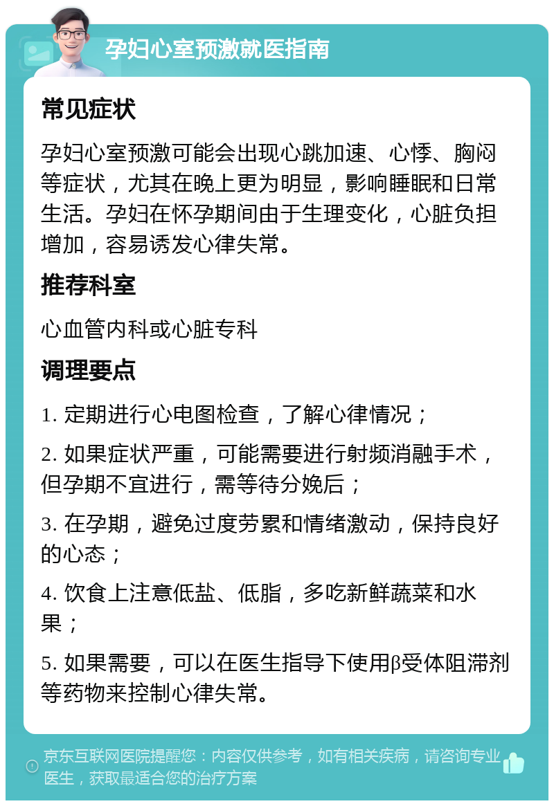 孕妇心室预激就医指南 常见症状 孕妇心室预激可能会出现心跳加速、心悸、胸闷等症状，尤其在晚上更为明显，影响睡眠和日常生活。孕妇在怀孕期间由于生理变化，心脏负担增加，容易诱发心律失常。 推荐科室 心血管内科或心脏专科 调理要点 1. 定期进行心电图检查，了解心律情况； 2. 如果症状严重，可能需要进行射频消融手术，但孕期不宜进行，需等待分娩后； 3. 在孕期，避免过度劳累和情绪激动，保持良好的心态； 4. 饮食上注意低盐、低脂，多吃新鲜蔬菜和水果； 5. 如果需要，可以在医生指导下使用β受体阻滞剂等药物来控制心律失常。