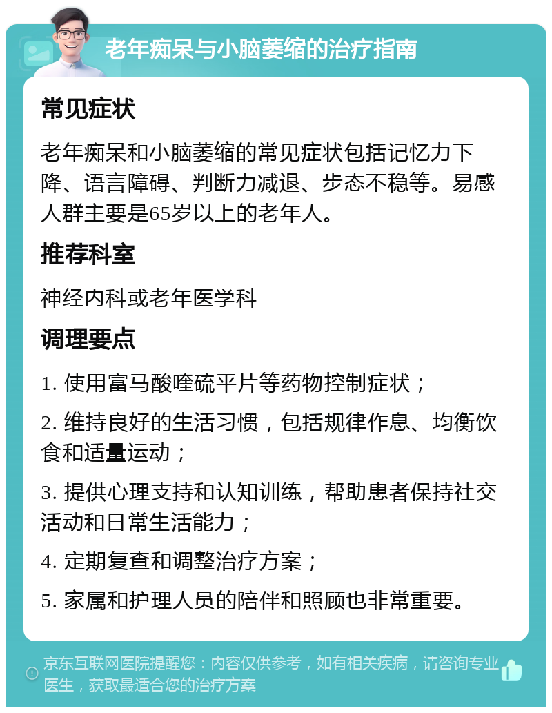 老年痴呆与小脑萎缩的治疗指南 常见症状 老年痴呆和小脑萎缩的常见症状包括记忆力下降、语言障碍、判断力减退、步态不稳等。易感人群主要是65岁以上的老年人。 推荐科室 神经内科或老年医学科 调理要点 1. 使用富马酸喹硫平片等药物控制症状； 2. 维持良好的生活习惯，包括规律作息、均衡饮食和适量运动； 3. 提供心理支持和认知训练，帮助患者保持社交活动和日常生活能力； 4. 定期复查和调整治疗方案； 5. 家属和护理人员的陪伴和照顾也非常重要。