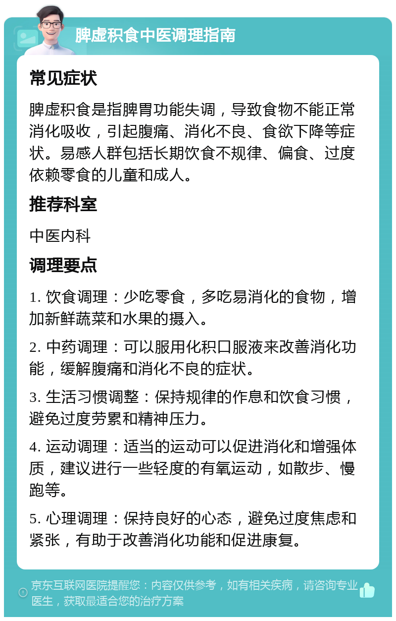 脾虚积食中医调理指南 常见症状 脾虚积食是指脾胃功能失调，导致食物不能正常消化吸收，引起腹痛、消化不良、食欲下降等症状。易感人群包括长期饮食不规律、偏食、过度依赖零食的儿童和成人。 推荐科室 中医内科 调理要点 1. 饮食调理：少吃零食，多吃易消化的食物，增加新鲜蔬菜和水果的摄入。 2. 中药调理：可以服用化积口服液来改善消化功能，缓解腹痛和消化不良的症状。 3. 生活习惯调整：保持规律的作息和饮食习惯，避免过度劳累和精神压力。 4. 运动调理：适当的运动可以促进消化和增强体质，建议进行一些轻度的有氧运动，如散步、慢跑等。 5. 心理调理：保持良好的心态，避免过度焦虑和紧张，有助于改善消化功能和促进康复。