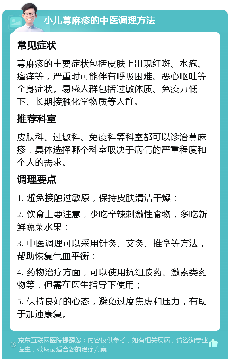 小儿荨麻疹的中医调理方法 常见症状 荨麻疹的主要症状包括皮肤上出现红斑、水疱、瘙痒等，严重时可能伴有呼吸困难、恶心呕吐等全身症状。易感人群包括过敏体质、免疫力低下、长期接触化学物质等人群。 推荐科室 皮肤科、过敏科、免疫科等科室都可以诊治荨麻疹，具体选择哪个科室取决于病情的严重程度和个人的需求。 调理要点 1. 避免接触过敏原，保持皮肤清洁干燥； 2. 饮食上要注意，少吃辛辣刺激性食物，多吃新鲜蔬菜水果； 3. 中医调理可以采用针灸、艾灸、推拿等方法，帮助恢复气血平衡； 4. 药物治疗方面，可以使用抗组胺药、激素类药物等，但需在医生指导下使用； 5. 保持良好的心态，避免过度焦虑和压力，有助于加速康复。