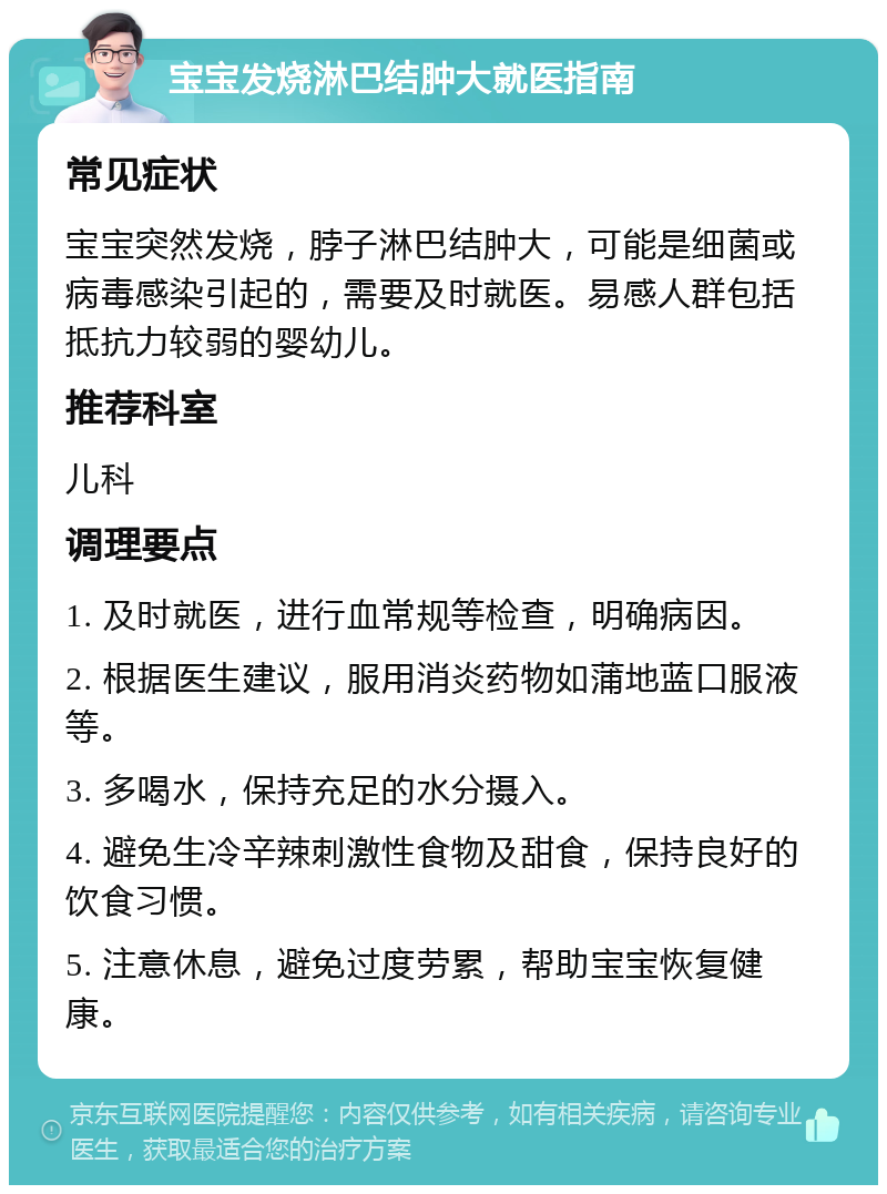 宝宝发烧淋巴结肿大就医指南 常见症状 宝宝突然发烧，脖子淋巴结肿大，可能是细菌或病毒感染引起的，需要及时就医。易感人群包括抵抗力较弱的婴幼儿。 推荐科室 儿科 调理要点 1. 及时就医，进行血常规等检查，明确病因。 2. 根据医生建议，服用消炎药物如蒲地蓝口服液等。 3. 多喝水，保持充足的水分摄入。 4. 避免生冷辛辣刺激性食物及甜食，保持良好的饮食习惯。 5. 注意休息，避免过度劳累，帮助宝宝恢复健康。