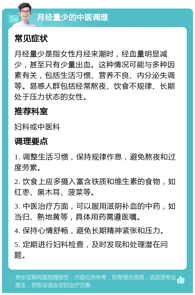 月经量少的中医调理 常见症状 月经量少是指女性月经来潮时，经血量明显减少，甚至只有少量出血。这种情况可能与多种因素有关，包括生活习惯、营养不良、内分泌失调等。易感人群包括经常熬夜、饮食不规律、长期处于压力状态的女性。 推荐科室 妇科或中医科 调理要点 1. 调整生活习惯，保持规律作息，避免熬夜和过度劳累。 2. 饮食上应多摄入富含铁质和维生素的食物，如红枣、黑木耳、菠菜等。 3. 中医治疗方面，可以服用滋阴补血的中药，如当归、熟地黄等，具体用药需遵医嘱。 4. 保持心情舒畅，避免长期精神紧张和压力。 5. 定期进行妇科检查，及时发现和处理潜在问题。