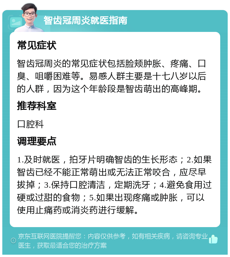 智齿冠周炎就医指南 常见症状 智齿冠周炎的常见症状包括脸颊肿胀、疼痛、口臭、咀嚼困难等。易感人群主要是十七八岁以后的人群，因为这个年龄段是智齿萌出的高峰期。 推荐科室 口腔科 调理要点 1.及时就医，拍牙片明确智齿的生长形态；2.如果智齿已经不能正常萌出或无法正常咬合，应尽早拔掉；3.保持口腔清洁，定期洗牙；4.避免食用过硬或过甜的食物；5.如果出现疼痛或肿胀，可以使用止痛药或消炎药进行缓解。