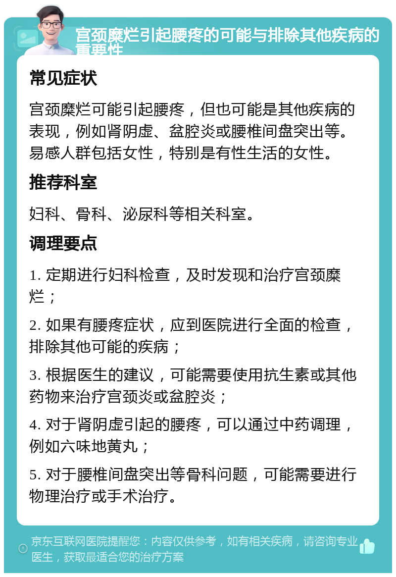 宫颈糜烂引起腰疼的可能与排除其他疾病的重要性 常见症状 宫颈糜烂可能引起腰疼，但也可能是其他疾病的表现，例如肾阴虚、盆腔炎或腰椎间盘突出等。易感人群包括女性，特别是有性生活的女性。 推荐科室 妇科、骨科、泌尿科等相关科室。 调理要点 1. 定期进行妇科检查，及时发现和治疗宫颈糜烂； 2. 如果有腰疼症状，应到医院进行全面的检查，排除其他可能的疾病； 3. 根据医生的建议，可能需要使用抗生素或其他药物来治疗宫颈炎或盆腔炎； 4. 对于肾阴虚引起的腰疼，可以通过中药调理，例如六味地黄丸； 5. 对于腰椎间盘突出等骨科问题，可能需要进行物理治疗或手术治疗。