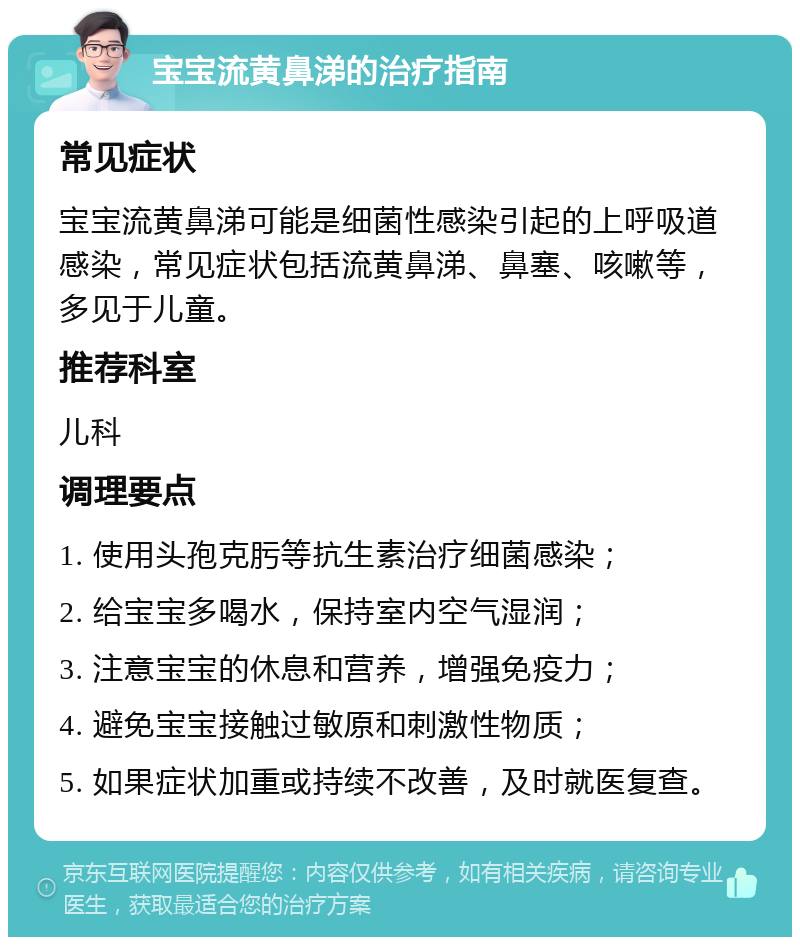 宝宝流黄鼻涕的治疗指南 常见症状 宝宝流黄鼻涕可能是细菌性感染引起的上呼吸道感染，常见症状包括流黄鼻涕、鼻塞、咳嗽等，多见于儿童。 推荐科室 儿科 调理要点 1. 使用头孢克肟等抗生素治疗细菌感染； 2. 给宝宝多喝水，保持室内空气湿润； 3. 注意宝宝的休息和营养，增强免疫力； 4. 避免宝宝接触过敏原和刺激性物质； 5. 如果症状加重或持续不改善，及时就医复查。