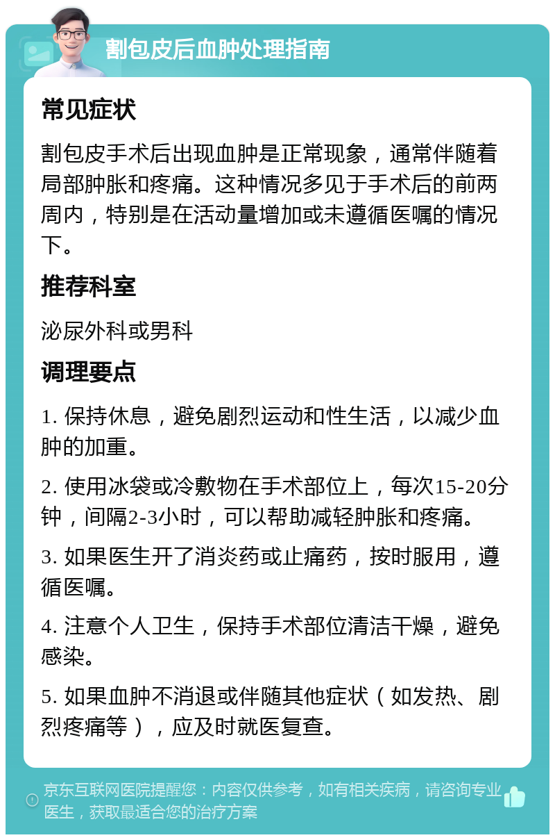 割包皮后血肿处理指南 常见症状 割包皮手术后出现血肿是正常现象，通常伴随着局部肿胀和疼痛。这种情况多见于手术后的前两周内，特别是在活动量增加或未遵循医嘱的情况下。 推荐科室 泌尿外科或男科 调理要点 1. 保持休息，避免剧烈运动和性生活，以减少血肿的加重。 2. 使用冰袋或冷敷物在手术部位上，每次15-20分钟，间隔2-3小时，可以帮助减轻肿胀和疼痛。 3. 如果医生开了消炎药或止痛药，按时服用，遵循医嘱。 4. 注意个人卫生，保持手术部位清洁干燥，避免感染。 5. 如果血肿不消退或伴随其他症状（如发热、剧烈疼痛等），应及时就医复查。