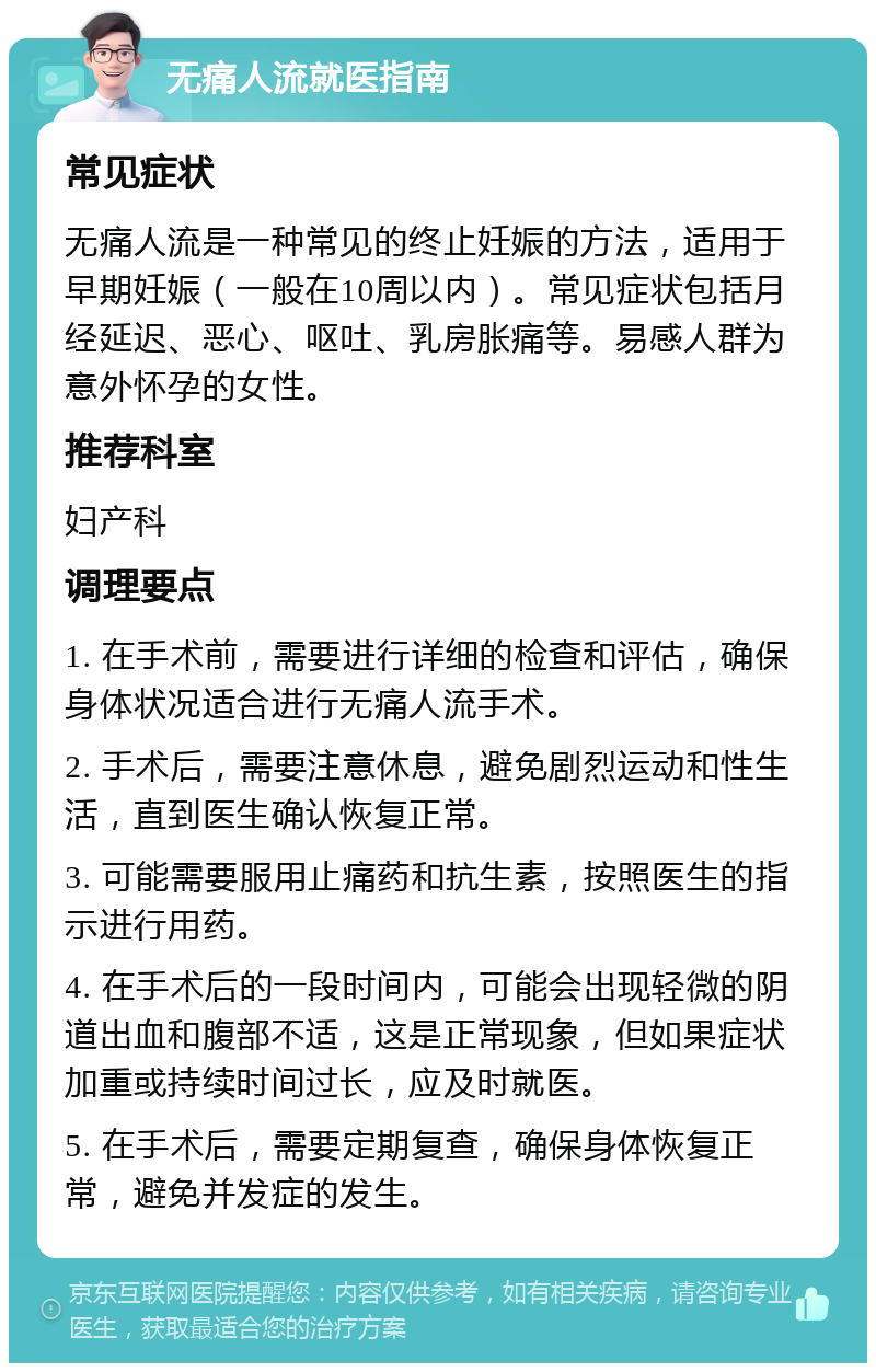 无痛人流就医指南 常见症状 无痛人流是一种常见的终止妊娠的方法，适用于早期妊娠（一般在10周以内）。常见症状包括月经延迟、恶心、呕吐、乳房胀痛等。易感人群为意外怀孕的女性。 推荐科室 妇产科 调理要点 1. 在手术前，需要进行详细的检查和评估，确保身体状况适合进行无痛人流手术。 2. 手术后，需要注意休息，避免剧烈运动和性生活，直到医生确认恢复正常。 3. 可能需要服用止痛药和抗生素，按照医生的指示进行用药。 4. 在手术后的一段时间内，可能会出现轻微的阴道出血和腹部不适，这是正常现象，但如果症状加重或持续时间过长，应及时就医。 5. 在手术后，需要定期复查，确保身体恢复正常，避免并发症的发生。