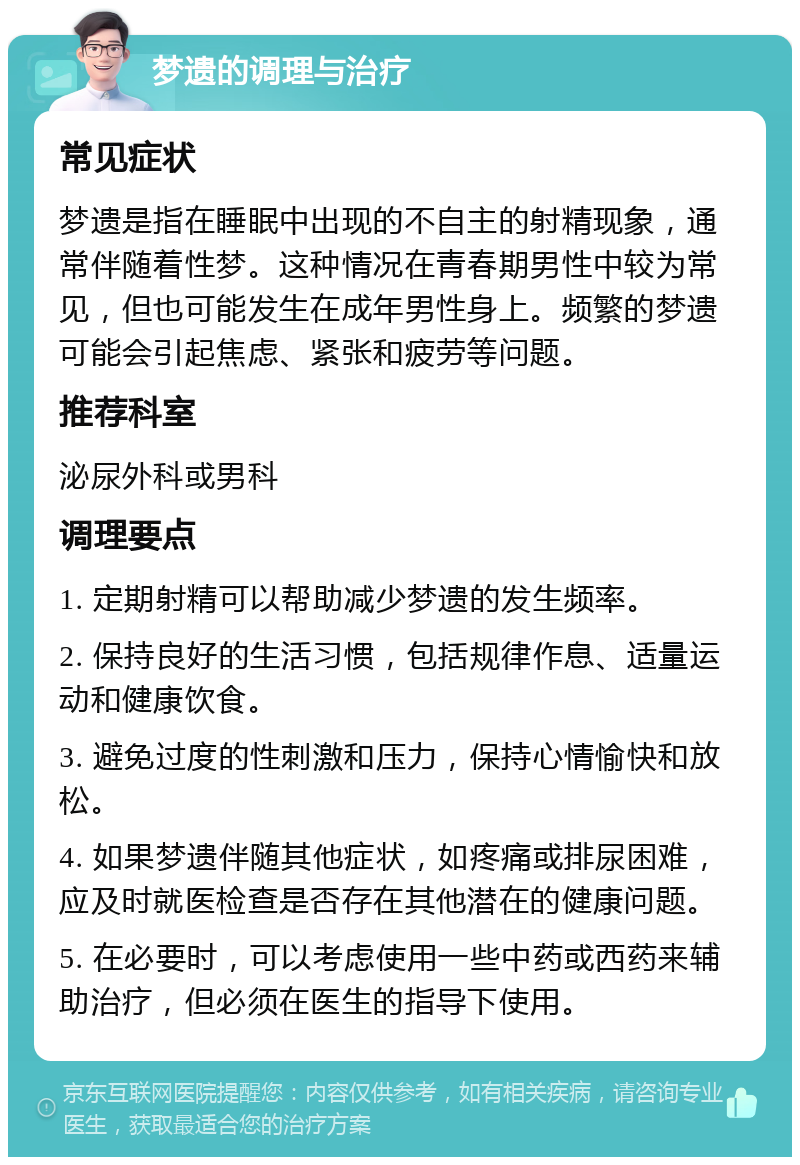 梦遗的调理与治疗 常见症状 梦遗是指在睡眠中出现的不自主的射精现象，通常伴随着性梦。这种情况在青春期男性中较为常见，但也可能发生在成年男性身上。频繁的梦遗可能会引起焦虑、紧张和疲劳等问题。 推荐科室 泌尿外科或男科 调理要点 1. 定期射精可以帮助减少梦遗的发生频率。 2. 保持良好的生活习惯，包括规律作息、适量运动和健康饮食。 3. 避免过度的性刺激和压力，保持心情愉快和放松。 4. 如果梦遗伴随其他症状，如疼痛或排尿困难，应及时就医检查是否存在其他潜在的健康问题。 5. 在必要时，可以考虑使用一些中药或西药来辅助治疗，但必须在医生的指导下使用。