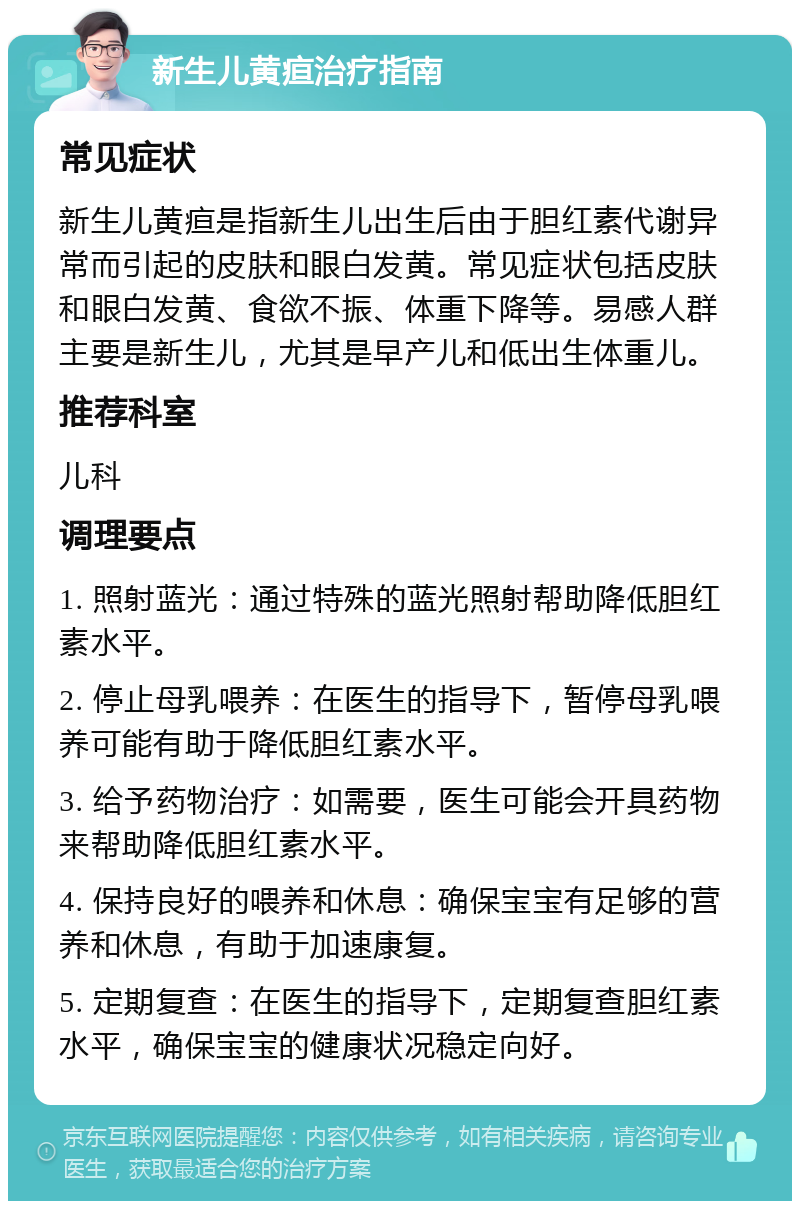 新生儿黄疸治疗指南 常见症状 新生儿黄疸是指新生儿出生后由于胆红素代谢异常而引起的皮肤和眼白发黄。常见症状包括皮肤和眼白发黄、食欲不振、体重下降等。易感人群主要是新生儿，尤其是早产儿和低出生体重儿。 推荐科室 儿科 调理要点 1. 照射蓝光：通过特殊的蓝光照射帮助降低胆红素水平。 2. 停止母乳喂养：在医生的指导下，暂停母乳喂养可能有助于降低胆红素水平。 3. 给予药物治疗：如需要，医生可能会开具药物来帮助降低胆红素水平。 4. 保持良好的喂养和休息：确保宝宝有足够的营养和休息，有助于加速康复。 5. 定期复查：在医生的指导下，定期复查胆红素水平，确保宝宝的健康状况稳定向好。