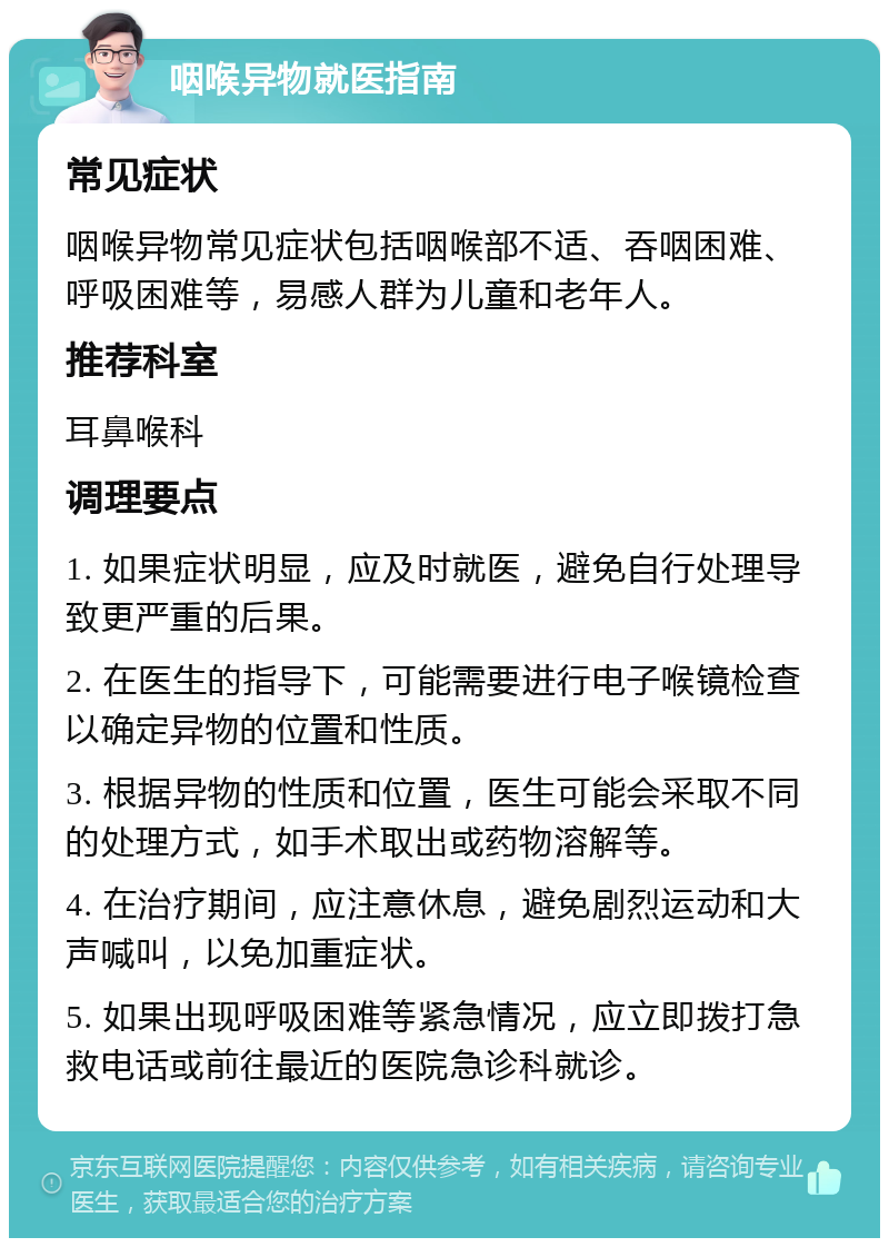 咽喉异物就医指南 常见症状 咽喉异物常见症状包括咽喉部不适、吞咽困难、呼吸困难等，易感人群为儿童和老年人。 推荐科室 耳鼻喉科 调理要点 1. 如果症状明显，应及时就医，避免自行处理导致更严重的后果。 2. 在医生的指导下，可能需要进行电子喉镜检查以确定异物的位置和性质。 3. 根据异物的性质和位置，医生可能会采取不同的处理方式，如手术取出或药物溶解等。 4. 在治疗期间，应注意休息，避免剧烈运动和大声喊叫，以免加重症状。 5. 如果出现呼吸困难等紧急情况，应立即拨打急救电话或前往最近的医院急诊科就诊。