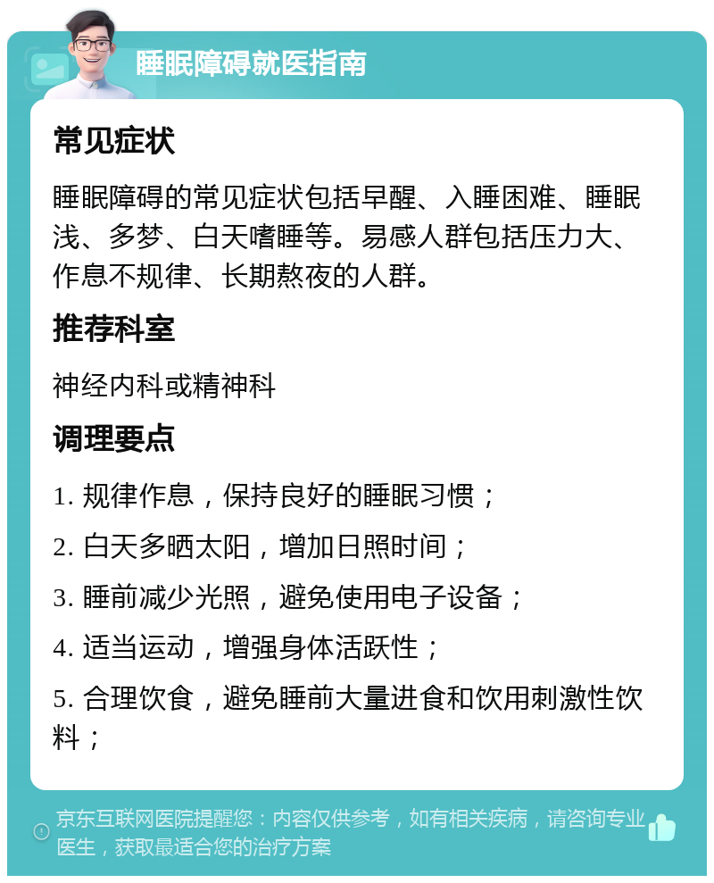 睡眠障碍就医指南 常见症状 睡眠障碍的常见症状包括早醒、入睡困难、睡眠浅、多梦、白天嗜睡等。易感人群包括压力大、作息不规律、长期熬夜的人群。 推荐科室 神经内科或精神科 调理要点 1. 规律作息，保持良好的睡眠习惯； 2. 白天多晒太阳，增加日照时间； 3. 睡前减少光照，避免使用电子设备； 4. 适当运动，增强身体活跃性； 5. 合理饮食，避免睡前大量进食和饮用刺激性饮料；