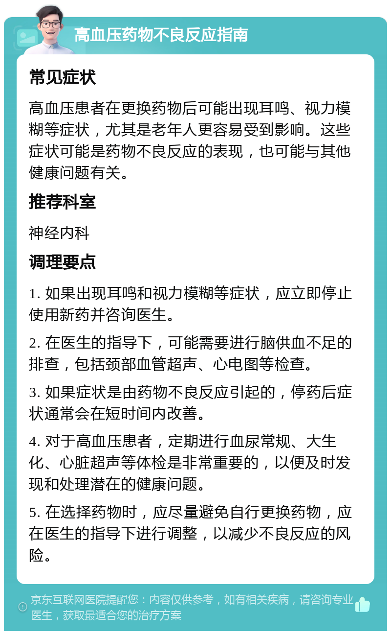 高血压药物不良反应指南 常见症状 高血压患者在更换药物后可能出现耳鸣、视力模糊等症状，尤其是老年人更容易受到影响。这些症状可能是药物不良反应的表现，也可能与其他健康问题有关。 推荐科室 神经内科 调理要点 1. 如果出现耳鸣和视力模糊等症状，应立即停止使用新药并咨询医生。 2. 在医生的指导下，可能需要进行脑供血不足的排查，包括颈部血管超声、心电图等检查。 3. 如果症状是由药物不良反应引起的，停药后症状通常会在短时间内改善。 4. 对于高血压患者，定期进行血尿常规、大生化、心脏超声等体检是非常重要的，以便及时发现和处理潜在的健康问题。 5. 在选择药物时，应尽量避免自行更换药物，应在医生的指导下进行调整，以减少不良反应的风险。