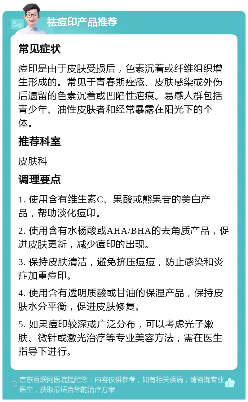 祛痘印产品推荐 常见症状 痘印是由于皮肤受损后，色素沉着或纤维组织增生形成的。常见于青春期痤疮、皮肤感染或外伤后遗留的色素沉着或凹陷性疤痕。易感人群包括青少年、油性皮肤者和经常暴露在阳光下的个体。 推荐科室 皮肤科 调理要点 1. 使用含有维生素C、果酸或熊果苷的美白产品，帮助淡化痘印。 2. 使用含有水杨酸或AHA/BHA的去角质产品，促进皮肤更新，减少痘印的出现。 3. 保持皮肤清洁，避免挤压痘痘，防止感染和炎症加重痘印。 4. 使用含有透明质酸或甘油的保湿产品，保持皮肤水分平衡，促进皮肤修复。 5. 如果痘印较深或广泛分布，可以考虑光子嫩肤、微针或激光治疗等专业美容方法，需在医生指导下进行。