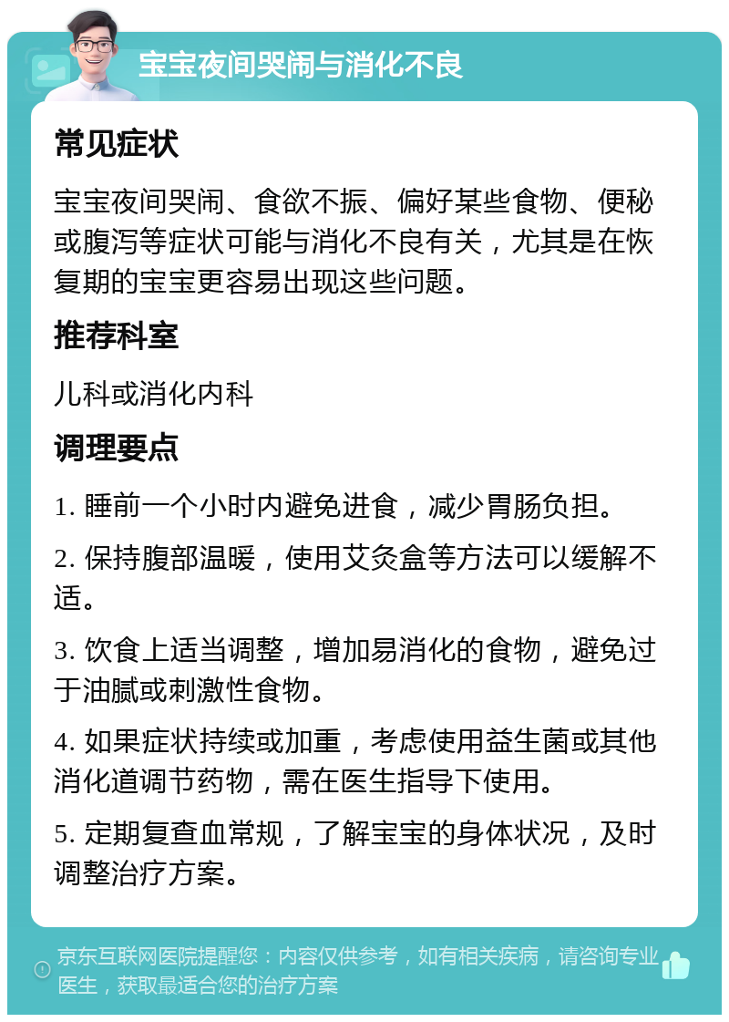 宝宝夜间哭闹与消化不良 常见症状 宝宝夜间哭闹、食欲不振、偏好某些食物、便秘或腹泻等症状可能与消化不良有关，尤其是在恢复期的宝宝更容易出现这些问题。 推荐科室 儿科或消化内科 调理要点 1. 睡前一个小时内避免进食，减少胃肠负担。 2. 保持腹部温暖，使用艾灸盒等方法可以缓解不适。 3. 饮食上适当调整，增加易消化的食物，避免过于油腻或刺激性食物。 4. 如果症状持续或加重，考虑使用益生菌或其他消化道调节药物，需在医生指导下使用。 5. 定期复查血常规，了解宝宝的身体状况，及时调整治疗方案。