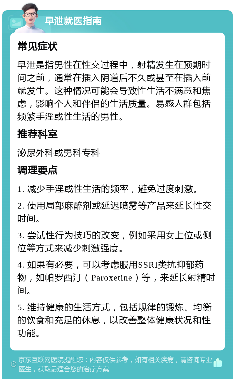 早泄就医指南 常见症状 早泄是指男性在性交过程中，射精发生在预期时间之前，通常在插入阴道后不久或甚至在插入前就发生。这种情况可能会导致性生活不满意和焦虑，影响个人和伴侣的生活质量。易感人群包括频繁手淫或性生活的男性。 推荐科室 泌尿外科或男科专科 调理要点 1. 减少手淫或性生活的频率，避免过度刺激。 2. 使用局部麻醉剂或延迟喷雾等产品来延长性交时间。 3. 尝试性行为技巧的改变，例如采用女上位或侧位等方式来减少刺激强度。 4. 如果有必要，可以考虑服用SSRI类抗抑郁药物，如帕罗西汀（Paroxetine）等，来延长射精时间。 5. 维持健康的生活方式，包括规律的锻炼、均衡的饮食和充足的休息，以改善整体健康状况和性功能。